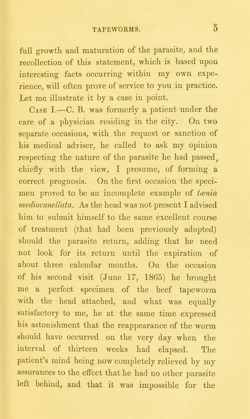 full growtli and maturation of the parasite^ and the recollection of this statement^ which is based upon interesting facts occurring within my own expe- rience^ will often prove of service to you in practice. Let me illustrate it by a case in point. Case I.—C. B. was formerly a patient under the care of a physician residing in the city. On two separate occasions, with the request or sanction of his medical adviser^ he called to ask my opinion respecting the nature of the parasite he had passed ^ chiefly with the view, I presume^ of forming a correct prognosis. On the first occasion the speci- men proved to be an incomplete example of taenia mediocanellata. As the head was not present I advised him to submit himself to the same excellent course of treatment (that had been previously adopted) should the parasite return, adding that he need not look for its return until the expiration of about three calendar months. On the occasion of his second visit (June 17, 1865) he brought me a perfect specimen of the beef tapeworm with the head attached, and what was equally satisfactory to me, he at the same time expressed his astonishment that the reappearance of the worm should have occurred on the very day when the interval of thirteen weeks had elapsed. The patient-'s mind being now completely relieved by my assurances to the eftect that he had no other parasite left behind, and that it was impossible for the