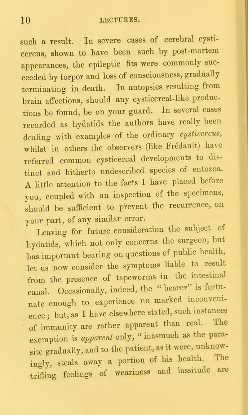 such a result. In severe cases of cerehral cysti- cercus, shown to have been such by post-mortem appearances, the epileptic fits were commonly suc- ceeded by torpor and loss of consciousness, gradually terminating in death. In autopsies resulting from brain affections, should any cysticercal-like produc- tions be found, be on your guard. In several cases recorded as hydatids the authors have really been dealing with examples of the ordinary cysticercus, whilst in others the observers (like Fredault) have referred common cysticercal developments to dis- tinct and hitherto undescribed species of entozoa. A little attention to the facts I have placed before you, coupled with an inspection of the specimens, should be sufficient to prevent the recurrence, on your part, of any similar error. Leaving for future consideration the subject of hydatids, which not only concerns the surgeon, but has important bearing on questions of public health, let us now consider the symptoms liable to result from the presence of tapeworms in the intestinal canal. Occasionally, indeed, the bearer is fortu- nate enough to experience no marked inconveni- ence ; but, as I have elsewhere stated, such instances of immunity are rather apparent than real. The exemption is apparent only, inasmuch as the para- site gradually, and to the patient, as it were, unknow- ingly, steals away a portion of his health. The trifling feelings of weariness and lassitude are