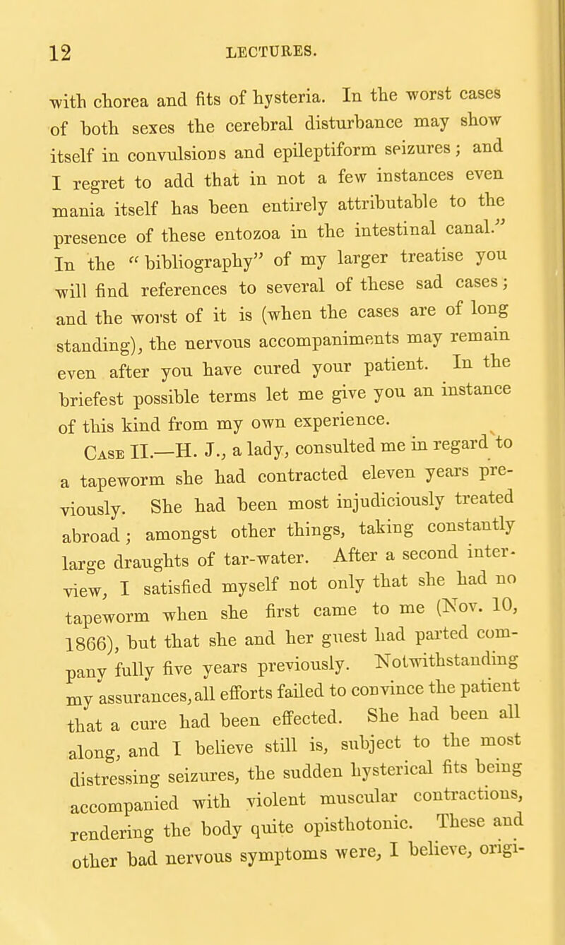 M'itli chorea and fits of hysteria. In the worst cases of hoth sexes the cerebral disturbance may show itself in convulsions and epileptiform seizures; and I regret to add that in not a few instances even mania itself has been entirely attributable to the presence of these entozoa in the intestinal canal.^' In the «bibliography of my larger treatise you will find references to several of these sad cases; and the worst of it is (when the cases are of long standing), the nervous accompaniments may remain even after you have cured your patient. In the briefest possible terms let me give you an instance of this kind from my own experience. Case II.—H. J., a lady, consulted me in regard to a tapeworm she had contracted eleven years pre- viously. She had been most injudiciously treated abroad; amongst other things, taking constantly large draughts of tar-water. After a second inter- view, I satisfied myself not only that she had no tapeworm when she first came to me (Nov. 10, 1866), but that she and her guest had parted com- pany fully five years previously. Notwithstanding my assurances, all eflPorts faUed to convince the patient that a cm-e had been effected. She had been all along, and I believe still is, subject to the most distressing seizures, the sudden hysterical fits bemg accompanied with violent muscular contractions, rendering the body quite opisthotonic. These and other bad nervous symptoms were, I believe, origi-