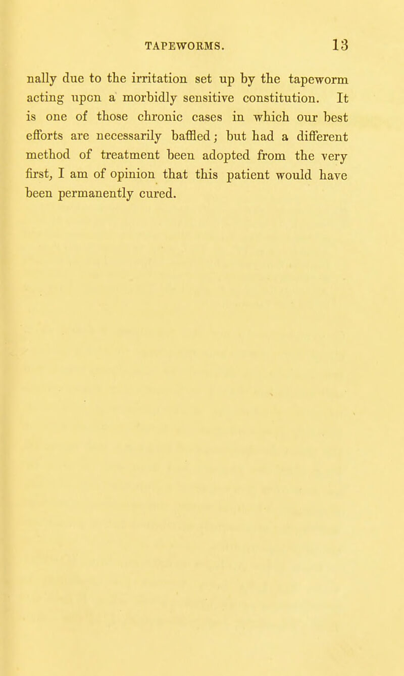 nally due to the irritation set up by tlie tapeworm acting upon a morbidly sensitive constitution. It is one of those chronic cases in which our best efforts are necessarily baffled; but had a different method of treatment been adopted from the very first, I am of opinion that this patient would have been permanently cured.