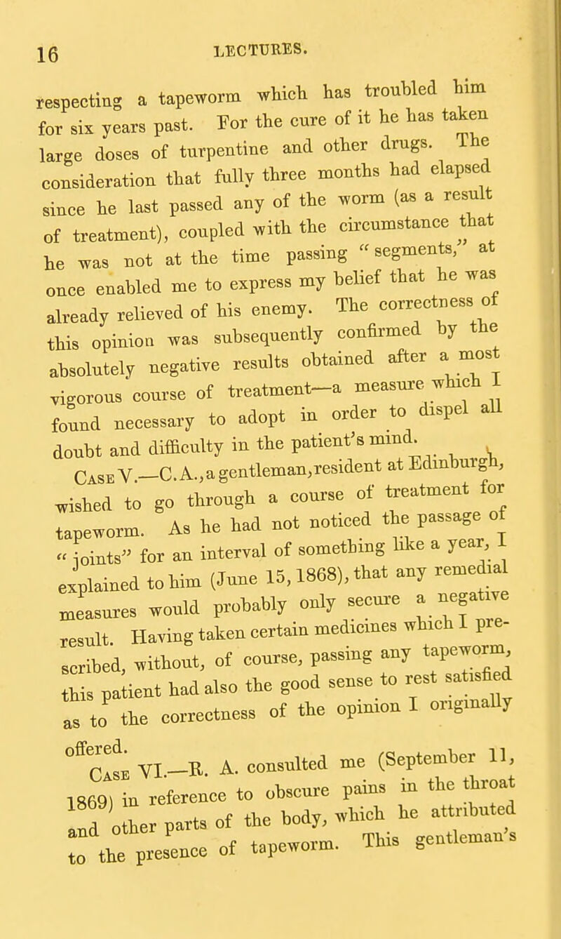 respecting a tapeworm wWct has troubled Hm for six years past. For the cure of it he has taken large doses of turpentine and other drugs. The consideration that fully three months had elapsed since he last passed any of the worm (as a result of treatment), coupled with the cii'cumstance that he was not at the time passing  segments, at once enabled me to express my belief that he was already relieved of his enemy. The correctness of this opinion was subsequently confirmed by the absolutely negative results obtained after a most vigorous'course of treatment-a measure which I found necessary to adopt in order to dxspel aU doubt and dif&culty in the patient's mmd. Case V _C. A., a gentleman,resident at Edmburgh, wished to go through a course of treatment for tapeworm. As he had not noticed the passage of  ioints for an interval of something bke a year I explained to him (June 15,1868), that any remedia Jasures would probably only secua. a negat ve result. Having taken certain medxcmes which I pre- scribed, without, of course, passing any tapeworm this pa lent had also the good sense to rest satisfied l7to the correctness of the opinion I originally °^cIseVI-R. a. consulted me (September 11, 1869) in reference to obscure pains m the throat !!d o her parts of the body, which he attributed and other pa This gentleman's to the presence ot tapewoim.