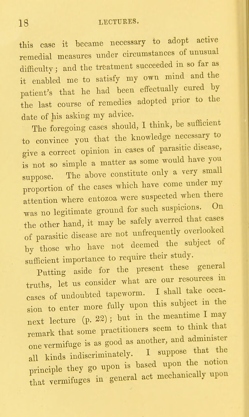 this case it became necessary to adopt active remedial measures under circumstances of unusual difficulty; and the treatment succeeded in so far as it enabled me to satisfy my own mind and the patient^s that he had been effectually cured by the last course of remedies adopted prior to the date of his asking my advice. The foregoing cases should, I think, be sufficient to convince you that the knowledge necessary to give a correct opinion in cases of parasitic disease, is not so simple a matter as some would have you suppose. The above constitute only a very small proportion of the cases which have come under my attention where entozoa were suspected when thei-e was no legitimate ground for such suspicions. On the other hand, it may be safely averred that cases of parasitic disease are not unfrequently overlooked by those who have not deemed the subject of sufficient importance to require their study. Putting aside for the present these general truths let us consider what are our resources m cases of undoubted tapeworm. I shall take occa- sion to enter more fully upon this subject m the Bext lecture (p. 22); but in the meantime I may remark that some practitioners seem to think that one vermifuge is as good as another, and ad- all kinds indiscriminately. I suppose that the principle they go upon is based upon the not.n hat vermifuges in general act mechanically upon