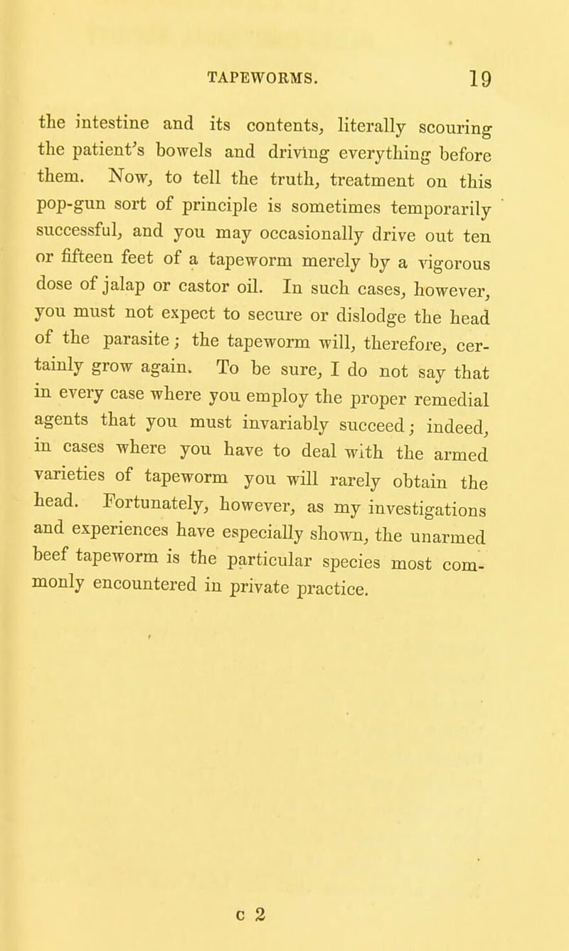 the intestine and its contents, literally scouring the patient's bowels and driving everything before them. Now, to tell the truth, treatment on this pop-gun sort of principle is sometimes temporarily successful, and you may occasionally drive out ten or fifteen feet of a tapeworm merely by a Aagorous dose of jalap or castor oil. In such cases, however, you must not expect to secure or dislodge the head of the parasite; the tapeworm will, therefore, cer- tainly grow again. To be sure, I do not say that in every case where you employ the proper remedial agents that you must invariably succeed; indeed, in cases where you have to deal with the armed varieties of tapeworm you will rarely obtain the head. Fortunately, however, as my investigations and experiences have especiaUy shown, the unarmed beef tapeworm is the particular species most com- monly encountered in private practice.
