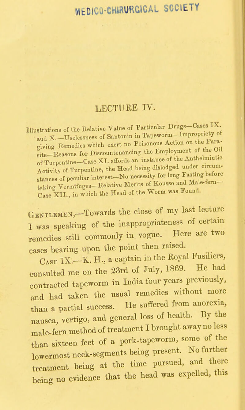 MEDICO-CHIRURGICAL SOCIETY LECTURE IV. Illustrations of the Relative Value of Particular Drugs-Cases IX. ■aud X.-Uselessness of Santonin in Tapeworm-Impropnety ot giving Eemedies which exert no Poisonous Action on the Para- site-Reasons for Discountenancing the Employment of the Oil of Turpentine-Case XI. affords an instance of the Anthelmintic Activity of Turpentine, the Head being dislodged under circum- stances of peculiar interest-No necessity for long Fasting before t.kin<. Vermifuges-Relative Merits of Kousso and Male-fern- Case XII., in wUich the Head of the Worm was Found. GENTLEMEN,-Towarcl8 the close of my last lecture I was speaking of the inappropriateness of certam remedies stHl commonly in vogue. Here are two cases bearing upon the point then raised. Case IX —K. H., a captain in the Royal Fusiliers, consulted me on the 23rd of July, 1869. He had contracted tapeworm in India four years previously, and had taken the usual remedies without more than a partial success. He suflPered from anorexia, nausea, vertigo, and general loss of health. By the male-fern method of treatment I brought away no less than sixteen feet of a pork-tapeworm, some of the lowermost neck-segments being present. No further treatment being at the time pursued, and there being no evidence that the head was expeUed, this