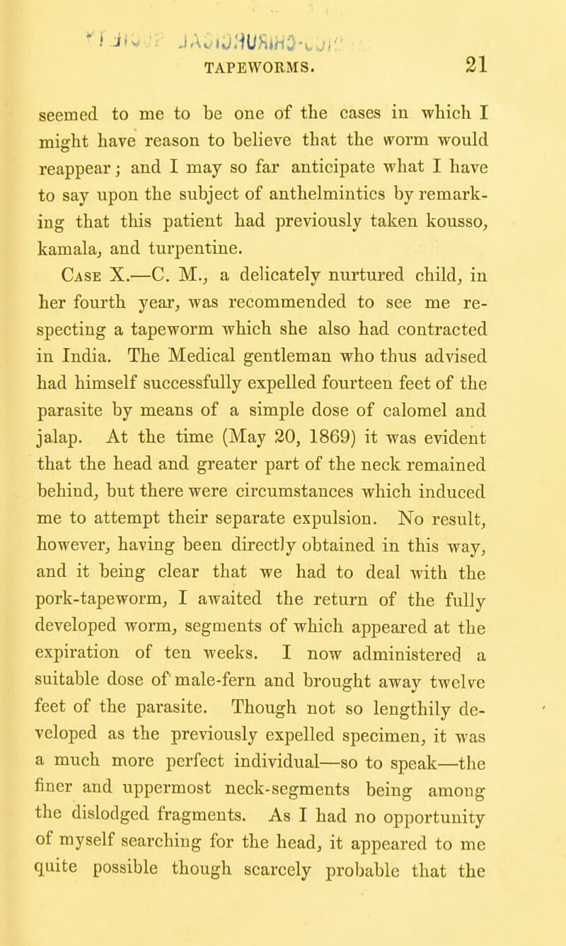 seemed to me to be one of the cases in which I might have reason to believe that the worm would reappear; and I may so far anticipate what I have to say upon the subject of anthelmintics by remark- ing that this patient had previously taken kousso, kamala, and turpentine. Case X.—C. M.^ a delicately nurtured child^ in her fourth year^ was recommended to see me re- specting a tapeworm which she also had contracted in India. The Medical gentleman who thus advised had himself successfully expelled fourteen feet of the parasite by means of a simple dose of calomel and jalap. At the time (May 20, 1869) it was evident that the head and greater part of the neck remained behind^ but there were circumstances which induced me to attempt their separate expulsion. No result, however, having been directly obtained in this way, and it being clear that we had to deal -with the pork-tapeworm, I awaited the return of the fully developed worm, segments of which appeared at the expiration of ten weeks. I now administered a suitable dose of male-fern and brought away twelve feet of the parasite. Though not so lengthily de- veloped as the previously expelled specimen, it was a much more perfect individual—so to speak—the finer and uppermost neck-segments being among the dislodged fragments. As I had no opportunity of myself searching for the head, it appeared to me quite possible though scarcely probable that the