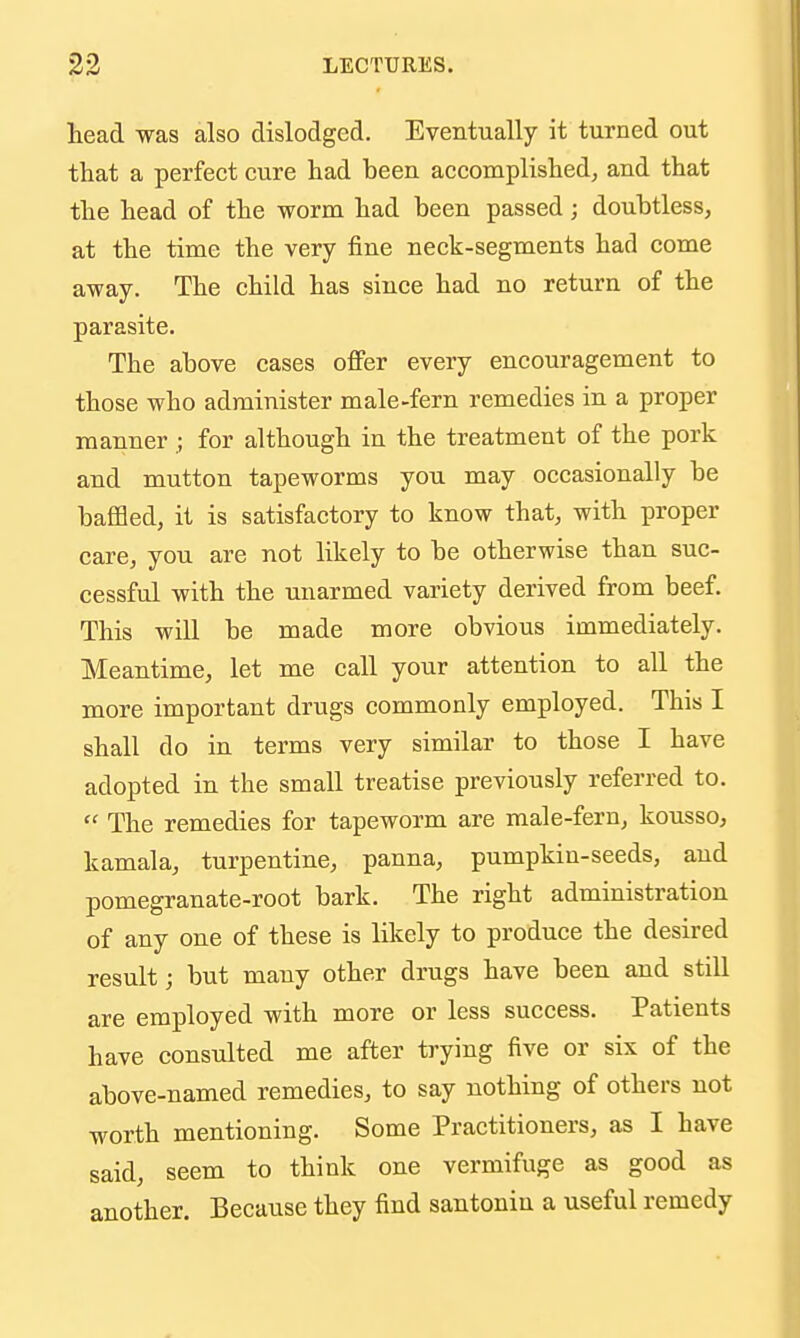 lead was also dislodged. Eventually it turned out that a perfect cure had been accomplished, and that the head of the worm had been passed; doubtless, at the time the very fine neck-segments had come away. The child has since had no return of the parasite. The above cases offer every encouragement to those who administer male-fern remedies in a proper mannerfor although in the treatment of the pork and mutton tapeworms you may occasionally be baffled, it is satisfactory to know that, with proper care, you are not likely to be otherwise than suc- cessful with the unarmed variety derived from beef. This will be made more obvious immediately. Meantime, let me call your attention to all the more important drugs commonly employed. This I shall do in terms very similar to those I have adopted in the small treatise previously referred to.  The remedies for tapeworm are male-fern, kousso, kamala, turpentine, panna, pumpkin-seeds, and pomegranate-root bark. The right administration of any one of these is likely to produce the desired result; but many other drugs have been and still are employed with more or less success. Patients have consulted me after trying five or six of the above-named remedies, to say nothing of others not worth mentioning. Some Practitioners, as I have said, seem to think one vermifuge as good as another. Because they find santonin a useful remedy
