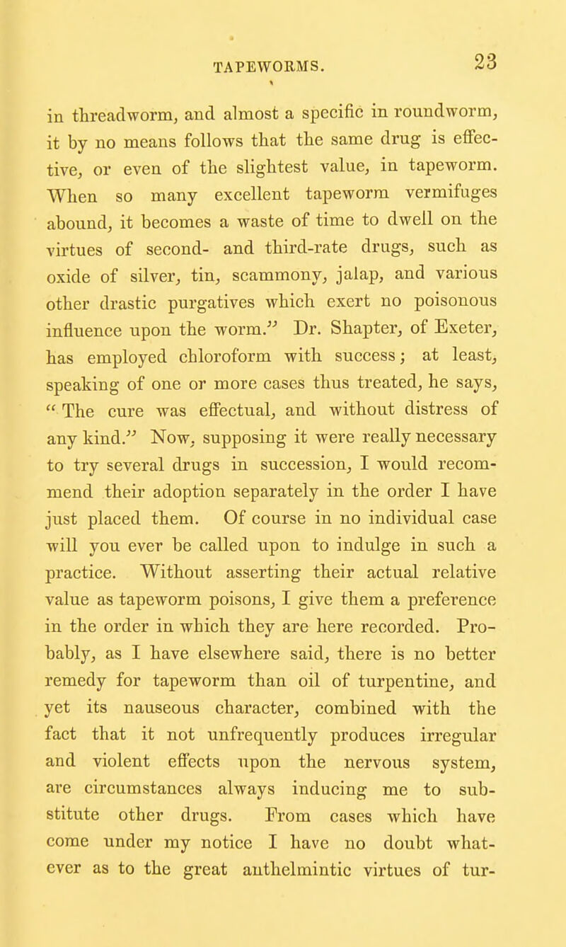 in threadworm, and almost a specific in roundworm, it by no means follows that the same drug is efFec- tive, or even of the slightest value, in tapeworm. When so many excellent tapeworm vermifuges aboundj it becomes a waste of time to dwell on the virtues of second- and third-rate drugs, such as oxide of silver, tin, scammony, jalap, and various other drastic purgatives which exert no poisonous influence upon the worm. Dr. Shapter, of Exeter, has employed chloroform with success; at least, speaking of one or more cases thus treated, he says, The cure was eflPectual, and without distress of any kind. Now, supposing it were really necessary to try several drugs in succession, I would recom- mend their adoption separately in the order I have just placed them. Of course in no individual case will you ever be called upon to indulge in such a practice. Without asserting their actual relative value as tapeworm poisons, I give them a preference in the order in which they are here recorded. Pro- bably, as I have elsewhere said, there is no better remedy for tapeworm than oil of turpentine, and yet its nauseous character, combined with the fact that it not unfrequently produces irregular and violent effects upon the nervous system, are circumstances always inducing me to sub- stitute other drugs. From cases which have come under my notice I have no doubt what- ever as to the great anthelmintic virtues of tur-