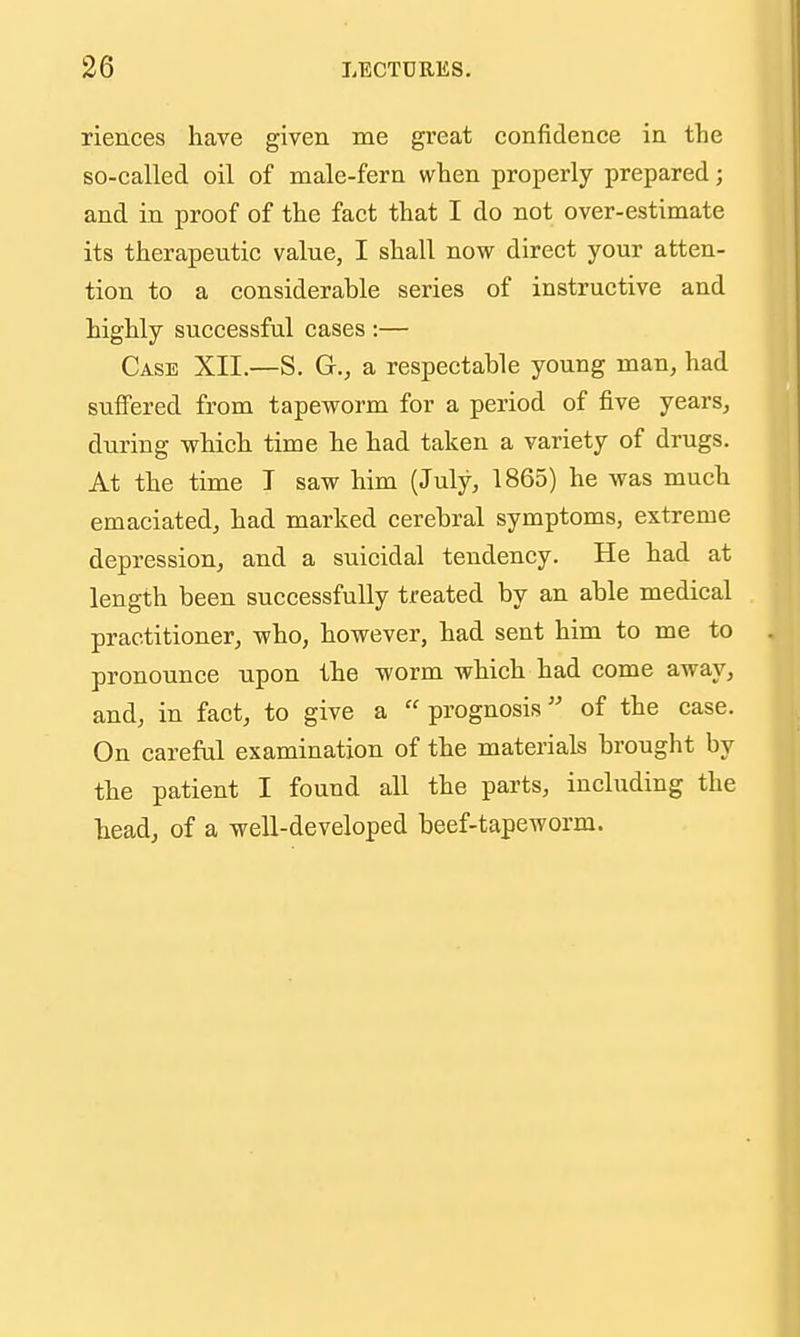 riences have given me great confidence in the so-called oil of male-fern when properly prepared; and in proof of the fact that I do not over-estimate its therapeutic value, I shall now direct your atten- tion to a considerable series of instructive and highly successful cases :— Case XII.—S. G., a respectable young man, had suffered from tapeworm for a period of five years, during which time he had taken a variety of drugs. At the time T saw him (July, 1865) he was much emaciated, had marked cerebral symptoms, extreme depression, and a suicidal tendency. He had at length been successfully treated by an able medical practitioner, who, however, had sent him to me to pronounce upon the worm which had come away, and, in fact, to give a  prognosis of the case. On carefal examination of the materials brought by the patient I found all the parts, including the head, of a well-developed beef-tapeworm.