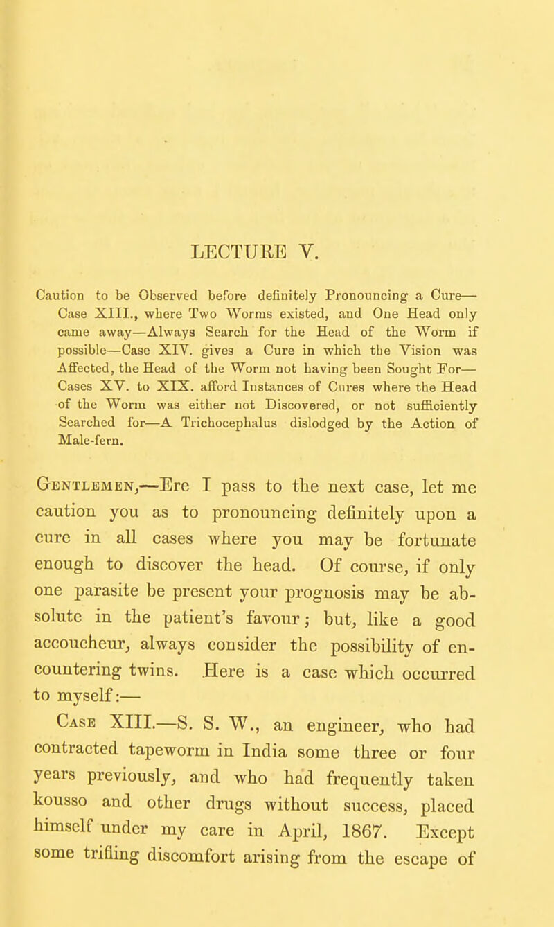 LECTURE V. Caution to be Observed before definitely Pronouncing a Cure— Case XIII., where Two Worms existed, and One Head only came away—Always Search for the Head of the Worm if possible—Case XIV. gives a Cure in which tbe Vision was Affected, the Head of the Worm not having been Sought For— Cases XV. to XIX. afford Instances of Cures where the Head of the Worm was either not Discovered, or not sufficiently Searched for—A Trichocephalus dislodged by the Action of Male-fern, Gentlemen,—Ere I pass to tlie next case, let me caution you as to pronouncing definitely upon a cure in all cases where you may be fortunate enough to discover the head. Of course, if only one parasite be present your prognosis may be ab- solute in the patient's favour; but, like a good accoucheur, always consider the possibility of en- countering twins. .Here is a case which occurred to myself:— Case XIII.—S. S. W., an engineer, who had contracted tapeworm in India some three or four years previously, and who had frequently taken kousso and other drugs without success, placed himself under my care in April, 1867. Except some trifling discomfort arising from the escape of