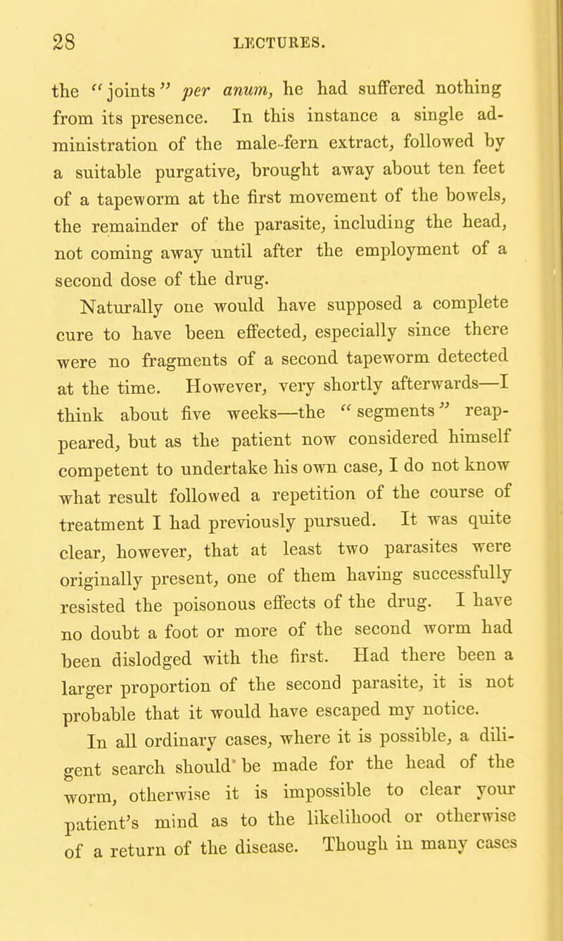 the joints per anum, he had suffered nothing from its presence. In this instance a single ad- ministration of the male-fern extract, followed by a suitable purgative, brought away about ten feet of a tapeworm at the first movement of the bowels, the remainder of the parasite, including the head, not coming away until after the employment of a second dose of the drug. Naturally one would have supposed a complete cure to have been effected, especially since there were no fragments of a second tapeworm detected at the time. However, very shortly afterwards—I think about five weeks—the segments reap- peared, but as the patient now considered himself competent to undertake his own. case, I do not know what result followed a repetition of the course of treatment I had previously pursued. It was quite clear, however, that at least two parasites were originally present, one of them having successfully resisted the poisonous effects of the drug. I have no doubt a foot or more of the second worm had been dislodged with the first. Had there been a larger proportion of the second parasite, it is not probable that it would have escaped my notice. In all ordinary cases, where it is possible, a dili- gent search should'be made for the head of the worm, otherwise it is impossible to clear your patient's mind as to the likelihood or otherwise of a return of the disease. Though in many cases