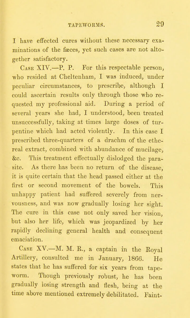 I have effected cures without these necessary exa- minations of the faeces, yet such cases are not alto- gether satisfactory. Case XIV.—P. P. For this respectable person^ ■who resided at Cheltenham, I was induced, under peculiar circumstances, to prescrihe, although I could ascertain results only through those who re- quested my professional aid. During a period of several years she had, I understood, been treated unsuccessfully, taking at times large doses of tur- pentine which had acted violently. In this case I prescribed three-quarters of a drachm of the ethe- real extract, combined with abundance of mucilage, &c. This treatment effectually dislodged the para- site. As there has been no return of the disease, it is quite certain that the head passed either at the first or second movement of the bowels. This unhappy patient had sufifered severely from ner- vousness, and was now gradually losing her sight. The cure in this case not only saved her vision, but also her life, which was jeopardized by her rapidly declining general health and consequent emaciation. Case XV.—M. M. E., a captain in the Royal Artillery, consulted me in January, 1866. He states that he has suffered for six years from tape- worm. Though previously robust, he has been gradually losing strength and flesh, being at the time above mentioned extremely debilitated. Faint-