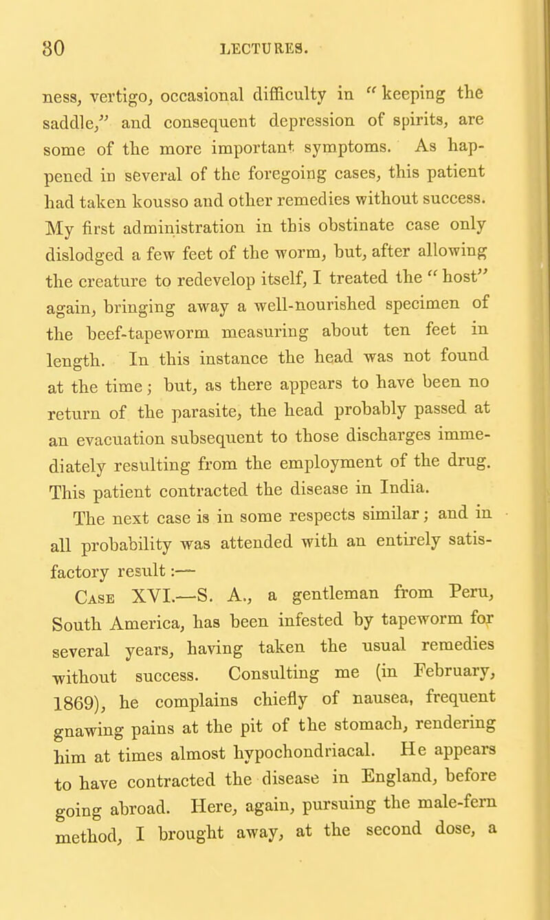 ness, vertigo, occasional difficulty in  keeping the saddle/' and consequent depression of spirits, are some of the more important symptoms. As hap- pened ID several of the foregoing cases, this patient had taken kousso and other remedies without success. My first administration in this obstinate case only dislodged a few feet of the worm, hut, after allowing the creature to redevelop itself, I treated the  host again, bringing away a well-nourished specimen of the beef-tapeworm measuring about ten feet in length. In this instance the head was not found at the time; but, as there appears to have been no return of the parasite, the head probably passed at an evacuation subsequent to those discharges imme- diately resulting from the employment of the drug. This patient contracted the disease in India. The next case is in some respects similar; and in all probability was attended with an entirely satis- factory result:—- Case XVI.—S. A., a gentleman from Peru, South America, has been infested by tapeworm for several years, having taken the usual remedies without success. Consulting me (in February, 1869), he complains chiefly of nausea, frequent gnawing pains at the pit of the stomach, rendering him at times almost hypochondriacal. He appears to have contracted the disease in England, before going abroad. Here, again, pursuing the male-fem method, I brought away, at the second dose, a