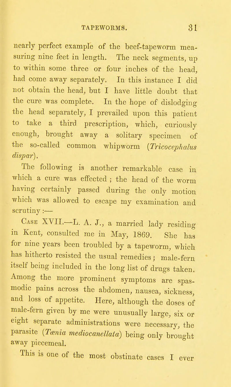 nearly perfect example of the beef-tapeworm mea- suring nine feet in length. The neck segments, np to within some three or four inches of the head, had come away separately. In this instance I did not obtain the head, but I have little doubt that the cure was complete. In the hope of dislodging the head separately, I prevailed upon this patient to take a third prescription, which, curiously enough, brought away a solitary specimen of the so-called common whipworm [Tricocephalus dispar). The following is another remarkable case in which a cure was effected ; the head of the worm having certainly passed during the only motion which was allowed to escape my examination and scrutiny— Case XVII,—L. A. J., a married lady residing in Kent, consulted me in May, 1869. She has for nine years been troubled by a tapeworm, which has hitherto resisted the usual remedies; male-fern itself being included in the long list of drugs taken. Among the more prominent symptoms are spas- modic pains across the abdomen, nausea, sickness, and loss of appetite. Here, although the doses of male-fern given by me were unusually large, six or eight separate administrations were necessary, the parasite {Tainia mediocanellatd) being only brought away piecemeal. This is one of the most obstinate cases I ever