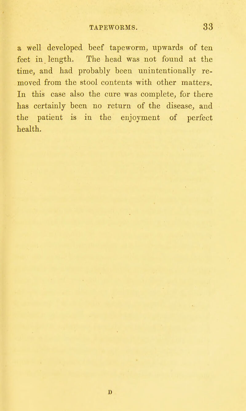 a well developed beef tapeworm, upwards of ten feet in length. The head was not found at the time, and had probably been unintentionally re- moved from the stool contents with other matters. In this case also the cure was complete, for there has certainly been no return of the disease, and the patient is in the enjoyment of perfect health. 1)