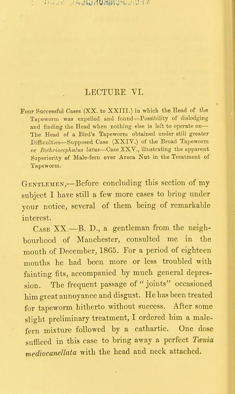 LECTURE VI. Four Successful Cases (XX. to XXIIl.) in which the Head of the Tapeworm was expelled and found—Possibility of dislodging and Ending the Head when nothing else is left to operate on— The Head of a Bird's Tapeworm obtained under still greater DifiBculties—Supposed Case (XXIV.) of the Broad Tapeworm or Bo/hriocephalus latus—Case XXV., illustrating the apparent Superiority of Male-fern over Areca Nut in the Treatment of Tapeworm. Gentlemen,—Before concluding this section of my subject I have still a few more cases to bring under your notice, several of them being of remarkable interest. Case XX.—B. D., a gentleman from the neigh- bourhood of Manchester, consulted me in the month of December, 1865. For a period of eighteen months he had been more or less troubled with fainting fits, accompanied by much general depres- sion. The frequent passage of  joints occasioned him great annoyance and disgust. He has been treated for tapeworm hitherto without success. After some slight preliminary treatment, I ordered him a male- fern mixture followed by a cathartic. One dose sufficed in this case to bring away a perfect Teenia mediocanellata with the head and neck attached.