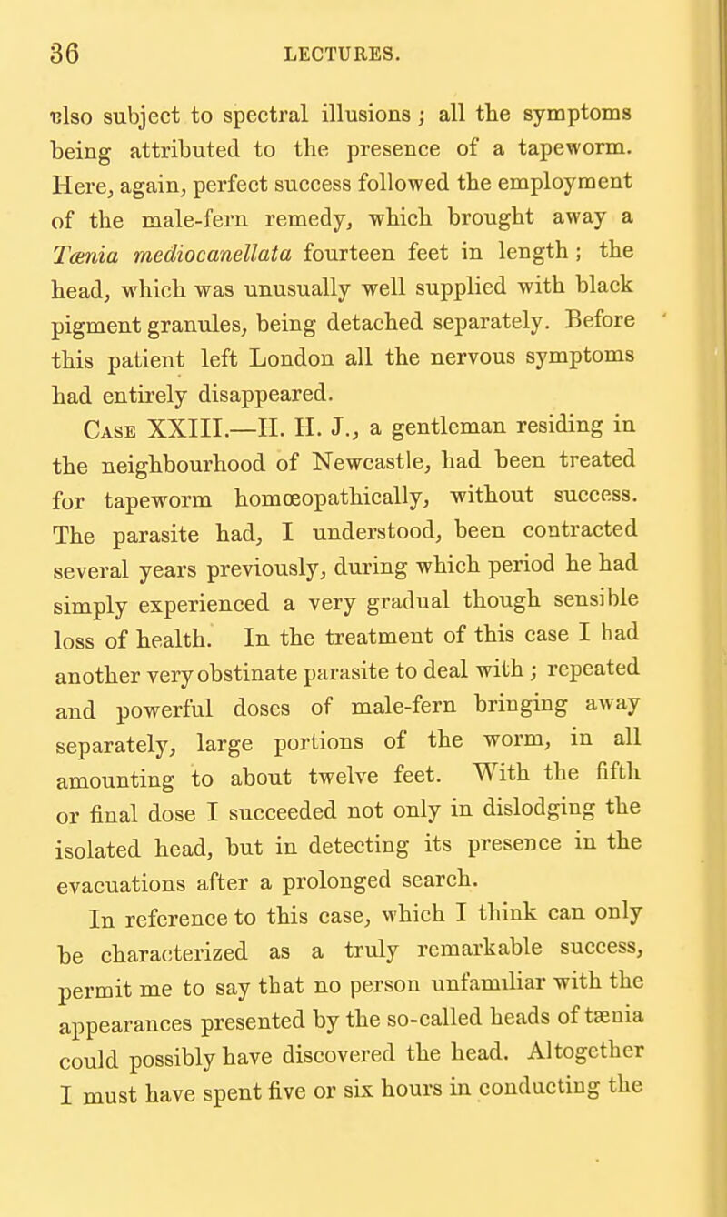 ulso subject to spectral illusions; all the symptoms being attributed to the presence of a tapeworm. Here, again, perfect success followed the employment of the male-fern remedy, which brought away a Tcenia mediocanellata fourteen feet in length ; the head, which was unusually well supplied with black pigment granules, being detached separately. Before this patient left London all the nervous symptoms had entirely disappeared. Case XXIII.—H. H. J., a gentleman residing in the neighbourhood of Newcastle, had been treated for tapeworm homoeopathically, without success. The parasite had, I understood, been contracted several years previously, during which period he had simply experienced a very gradual though sensible loss of health. In the treatment of this case I had another very obstinate parasite to deal with; repeated and powerful doses of male-fern bringing away separately, large portions of the worm, in all amounting to about twelve feet. With the fifth or final dose I succeeded not only in dislodging the isolated head, but in detecting its presence in the evacuations after a prolonged search. In reference to this case, which I think can only be characterized as a truly remarkable success, permit me to say that no person unfamiliar with the appearances presented by the so-called heads of taenia could possibly have discovered the head. Altogether I must have spent five or six hours in conducting the