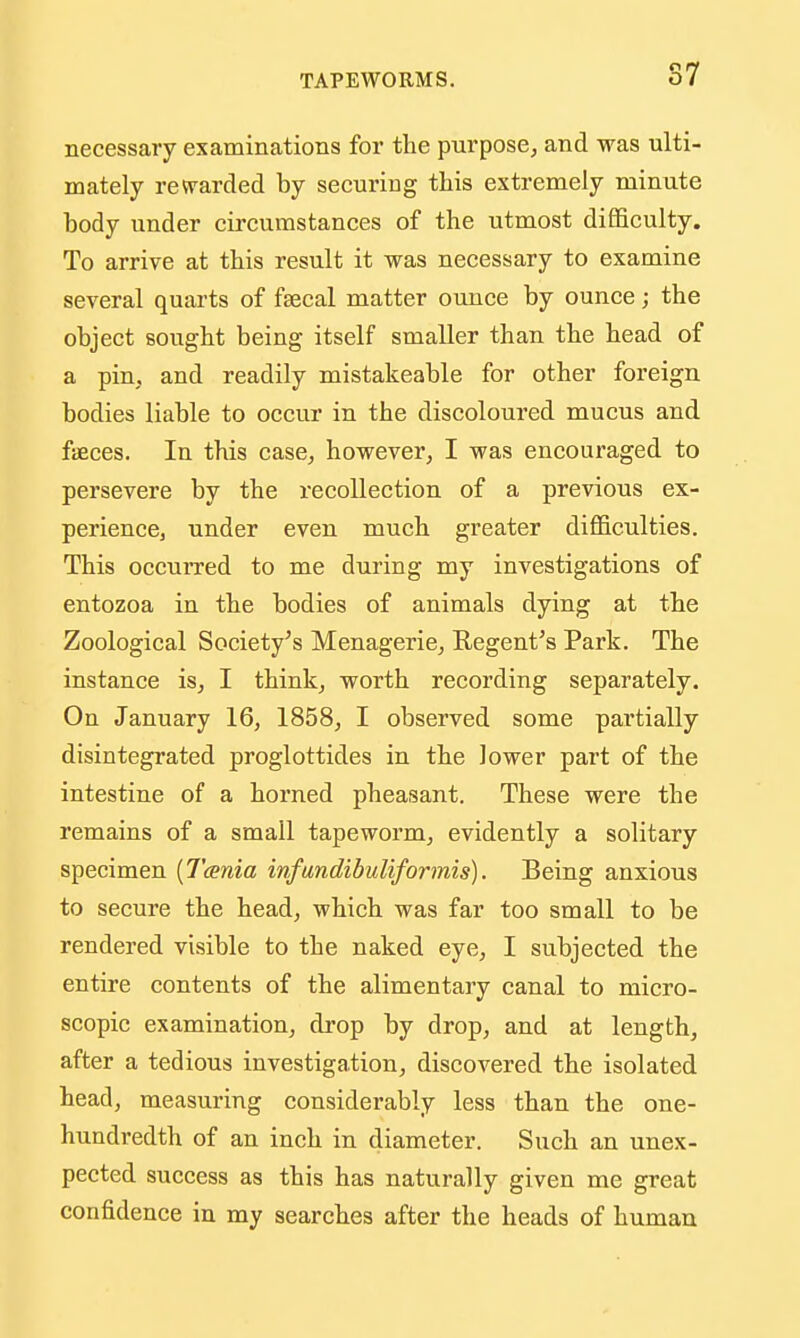 necessary examinations for the purposCj and was ulti- mately revrarded by securing this extremely minute body under circumstances of the utmost difficulty. To arrive at this result it was necessary to examine several quarts of ftecal matter ounce by ounce; the object sought being itself smaller than the head of a pin, and readily mistakeable for other foreign bodies liable to occur in the discoloured mucus and faeces. In this case^ however, I was encouraged to persevere by the recollection of a previous ex- perience, under even much greater difficulties. This occurred to me during my investigations of entozoa in the bodies of animals dying at the Zoological Society's Menagerie, Regent's Park. The instance is, I think, worth recording separately. On January 16, 1858, I observed some partially disintegrated proglottides in the lower part of the intestine of a horned pheasant. These were the remains of a small tapeworm, evidently a solitary specimen [Tcenia infundibuliformis). Being anxious to secure the head, which was far too small to be rendered visible to the naked eye, I subjected the entire contents of the alimentary canal to micro- scopic examination, drop by drop, and at length, after a tedious investigation, discovered the isolated head, measuring considerably less than the one- hundredth of an inch in diameter. Such an unex- pected success as this has naturally given me great confidence in my searches after the heads of human