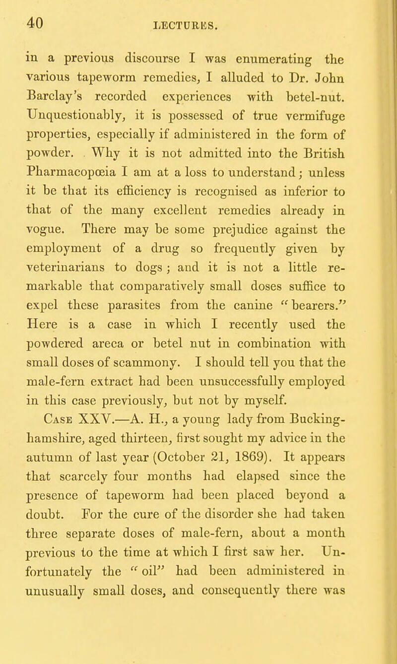 in a previous discourse I was enumerating the various tapeworm remedies, I alluded to Dr. John Barclay's recorded experiences with betel-nut. Unquestionably, it is possessed of true vermifuge properties, especially if administered in the form of powder. Why it is not admitted into the British Pharmacopoeia I am at a loss to understand; unless it be that its efl&ciency is recognised as inferior to that of the many excellent remedies already in vogue. There may be some prejudice against the employment of a drug so frequently given by veterinarians to dogs; and it is not a little re- markable that comparatively small doses suffice to expel these parasites from the canine  bearers. Here is a case in which I recently used the powdered areca or betel nut in combination with small doses of scammony. I should tell you that the male-fern extract had been unsuccessfully employed in this case previously, but not by myself. Case XXV.—A. H., a young lady from Bucking- hamshire, aged thirteen, first sought my advice in the autumn of last year (October 21, 1869). It appears that scarcely four months had elapsed since the presence of tapeworm had been placed beyond a doubt. For the cure of the disorder she had taken three separate doses of male-fern, about a month previous to the time at which I first saw her. Un- fortunately the  oil had been administered in unusually small doses, and consequently there was