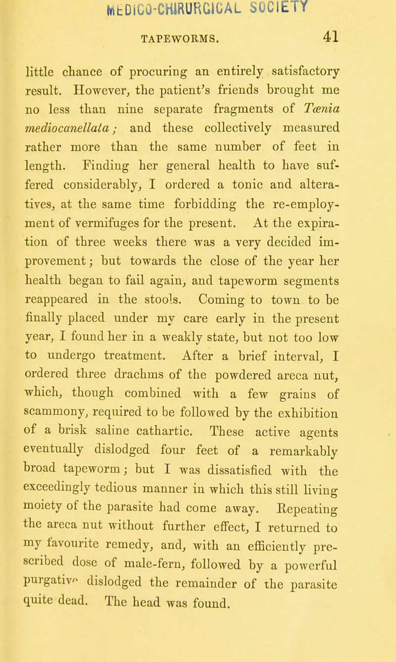 TAPEWORMS, 41 little cHance of procuring an entirely satisfactory result. However^ the patient's friends brought me no less than nine separate fragments of Taenia mediocanellata; and these collectively measured rather more than the same number of feet in length. Finding her general health to have suf- fered considerably, I ordered a tonic and altera- tives, at the same time forbidding the re-employ- ment of vermifuges for the present. At the expira- tion of three weeks there was a very decided im- provement ; but towards the close of the year her health began to fail again, and tapeworm segments reappeared in the stools. Coming to town to be finally placed under my care early in the present year, I found her in a weakly state, but not too low to undergo treatment. After a brief interval, I oi-dered three drachms of the powdered areca nut, which, though combined with a few grains of scammony, required to be followed by the exhibition of a brisk saline cathartic. These active agents eventually dislodged four feet of a remarkably broad tapeworm; but I was dissatisfied with the exceedingly tedious manner in which this still living moiety of the parasite had come away. Kepeating the areca nut without further effect, I returned to my favourite remedy, and, with an efficiently pre- scribed dose of male-fern, followed by a powerful purgative dislodged the remainder of the parasite quite dead. The head was found.