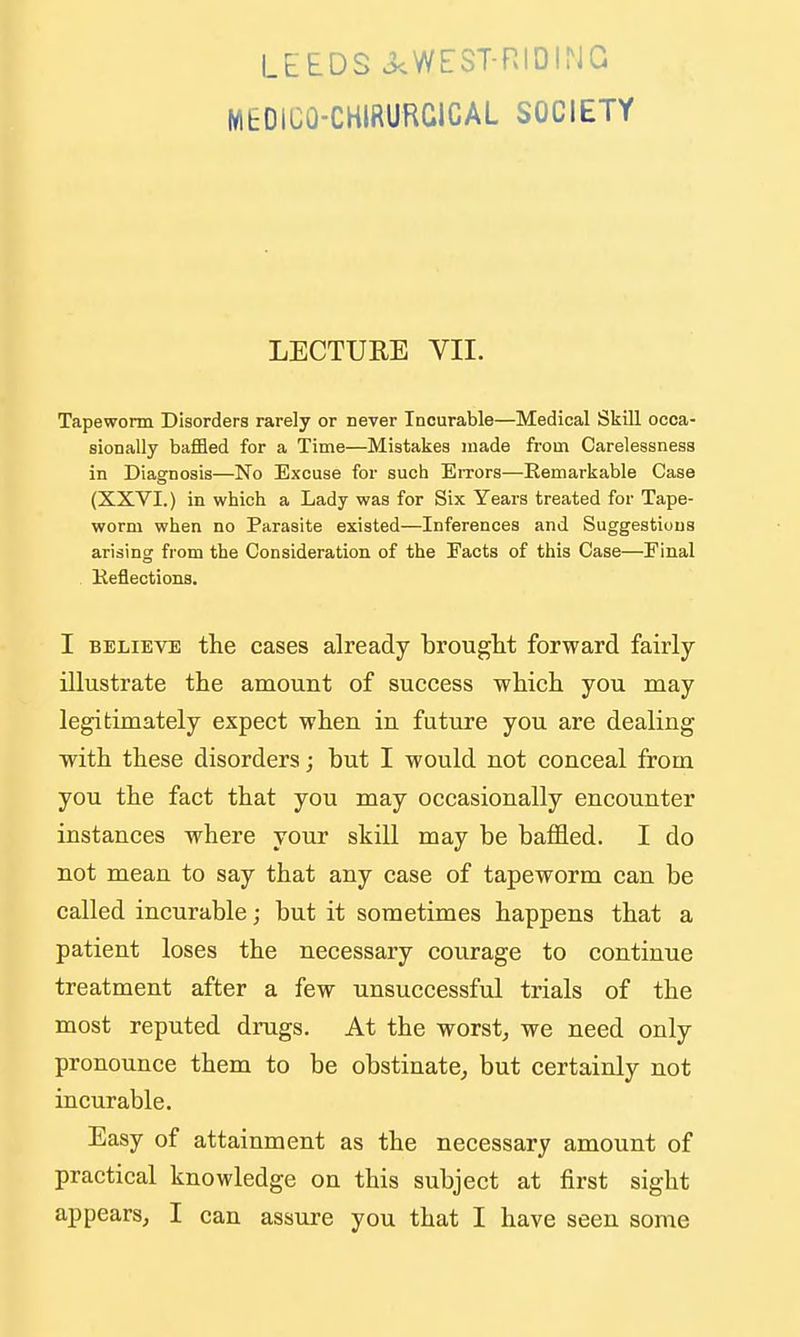 LEEDS 3.WEST-RIDING MEDICO-CHIRURCICAL SOCIETY LECTURE VII. Tapeworm Disorders rarely or never Incurable—Medical Skill occa- sionally baffled for a Time—Mistakes made from Carelessness in Diagnosis—No Excuse for such EiTors—Remarkable Case (XXVI.) in which a Lady was for Six Years treated for Tape- worm when no Parasite existed—Inferences and Suggestions arising from the Consideration of the Facts of this Case—Final Reflections. I BELIEVE the cases already brouglit forward fairly illustrate the amount of success which you may legitimately expect when in future you are dealing with these disorders; but I would not conceal from you the fact that you may occasionally encounter instances where your skill may be baffled. I do not mean to say that any case of tapeworm can be called incurable; but it sometimes happens that a patient loses the necessary courage to continue treatment after a few unsuccessful trials of the most reputed drugs. At the worsts we need only pronounce them to be obstinate^ but certainly not incurable. Easy of attainment as the necessary amount of practical knowledge on this subject at first sight
