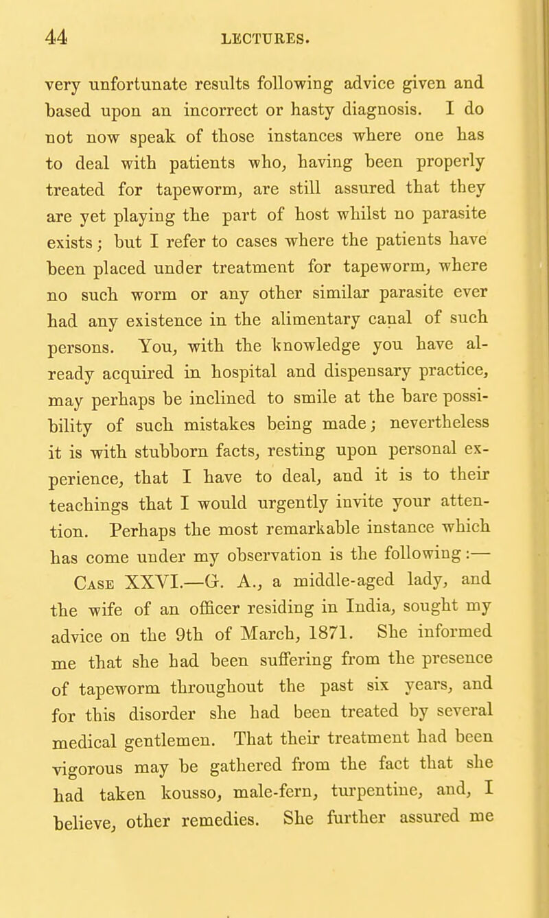 very unfortunate results following advice given and based upon an incorrect or hasty diagnosis. I do not now speak of those instances where one has to deal with patients who, having been properly treated for tapeworm, are still assured that they are yet playing the part of host whilst no parasite exists; but I refer to cases where the patients have been placed under treatment for tapeworm, where no such worm or any other similar parasite ever had any existence in the alimentary canal of such persons. You, with the knowledge you have al- ready acquired in hospital and dispensary practice, may perhaps be inclined to smile at the bare possi- bility of such mistakes being made; nevertheless it is with stubborn facts, resting upon personal ex- perience, that I have to deal, and it is to their teachings that I would urgently invite your atten- tion. Perhaps the most remarkable instance which has come under my observation is the following:— Case XXVI.—G. A., a middle-aged lady, and the wife of an officer residing in India, sought my advice on the 9th of March, 1871. She informed me that she had been suffering from the presence of tapeworm throughout the past six years, and for this disorder she had been treated by several medical gentlemen. That their treatment had been vigorous may be gathered from the fact that she had taken kousso, male-fern, turpentine, and, I believe, other remedies. She further assured me