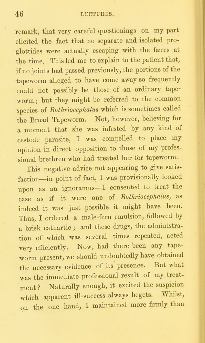 remark, that very careful queationings on my part elicited the fact that no separate and isolated pro- glottides were actually escaping with the fajces at the time. This led me to explain to the patient that, if no joints had passed previously, the portions of the tapeworm alleged to have come away so frequently could not possibly he those of an ordinary tape- worm ; but they might be referred to the common species of Bothriocephalus which is sometimes called the Broad Tapeworm. Not, however, believing for a moment that she was infested by any kind of cestode parasite, I was compelled to place my opinion in direct opposition to those of my profes- sional brethren who had treated her for tapeworm. This negative advice not appearing to give satis- faction—in point of fact, I was provisionally looked upon as an ignoramus—I consented to treat the case as if it were one of Bothriocephalus, as indeed it was just possible it might have been. Thus, I ordered a male-fern emulsion, followed by a brisk cathartic ; and these drugs, the administra- tion of which was several times repeated, acted very efficiently. Now, had there been any tape- worm present, we should undoubtedly have obtained the necessary evidence of its presence. But what was the immediate professional result of my treat- ment ? Naturally enough, it excited the suspicion which apparent ill-success always begets. Whilst, on the one hand, I maintained more firmly than