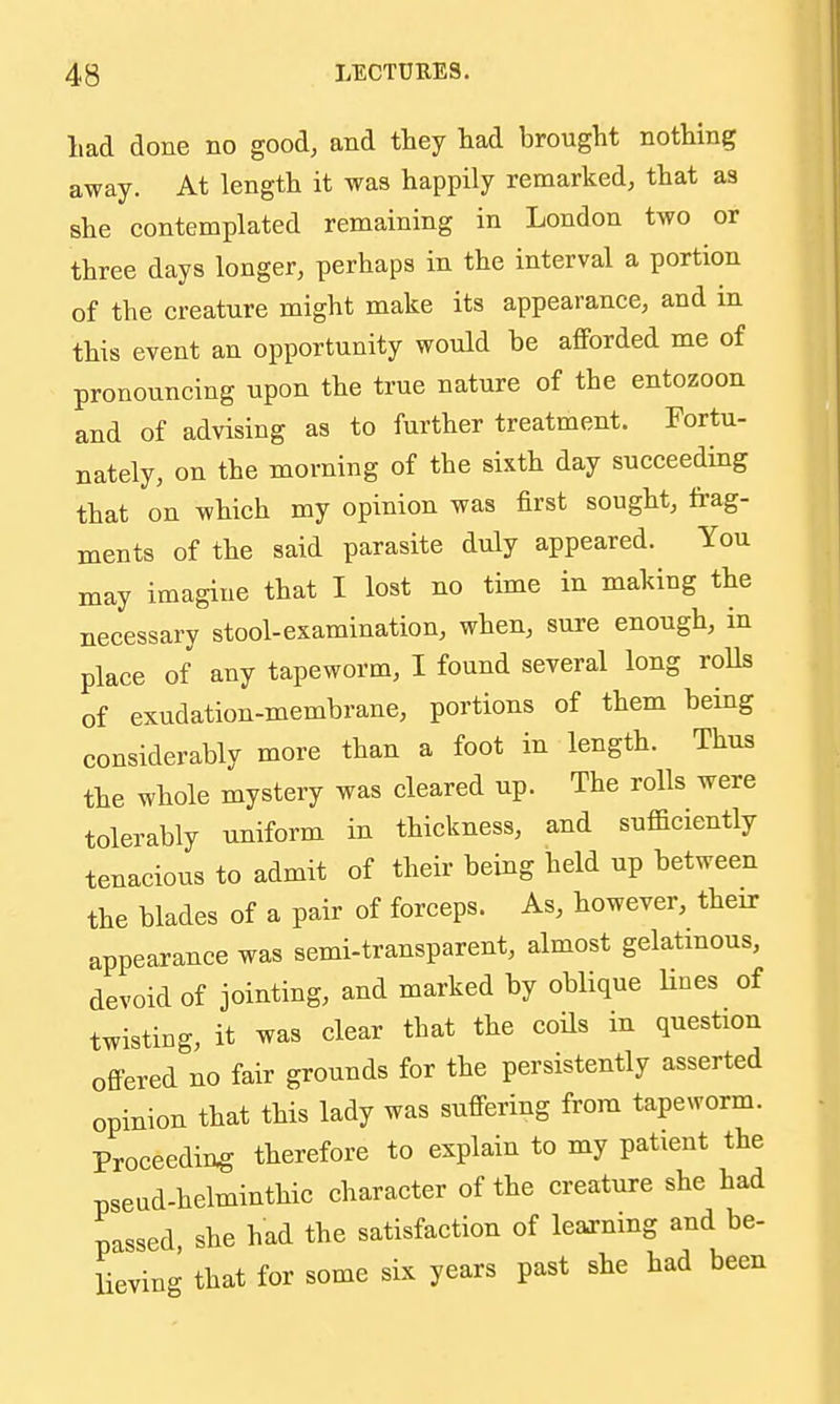 liad done no good, and they liad brought nothing away. At length it was happily remarked, that as she contemplated remaining in London two or three days longer, perhaps in the interval a portion of the creature might make its appearance, and in this event an opportunity would be afforded me of pronouncing upon the true nature of the entozoon and of advising as to further treatment. Fortu- nately, on the morning of the sixth day succeeding that on which my opinion was first sought, frag- ments of the said parasite duly appeared. You may imagine that I lost no time in making the necessary stool-examination, when, sure enough, in place of any tapeworm, I found several long roUs of exudation-membrane, portions of them being considerably more than a foot in length. Thus the whole mystery was cleared up. The rolls were tolerably uniform in thickness, and sufficiently tenacious to admit of their being held up between the blades of a pair of forceps. As, however, their appearance was semi-transparent, almost gelatinous, devoid of jointing, and marked by oblique Hues of twisting, it was clear that the coils in question offered no fair grounds for the persistently asserted opinion that this lady was suffering from tapeworm. Proceeding therefore to explain to my patient the pseud-helminthic character of the creature she had passed, she had the satisfaction of learning and be- lieving that for some six years past she had been