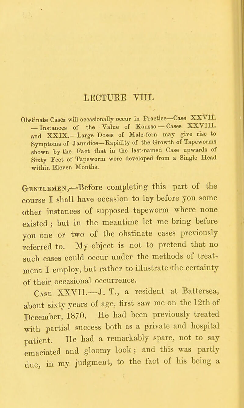 Obstinate Cases will occasionally occur in Practice—Case XXVII. — Instances of the Value of Kousso — Cases XXVIII. and XXIX.—Large Doses of Male-fern may give rise to Symptoms of Jaundice—Rapidity of the Growth of Tapeworms shown by the Fact that in the last-named Case upwards of Sixty Feet of Tapeworm were developed from a Single Head within Eleven Months. Gentlemen,—Before completing this part of the course I shall have occasion to lay before you some other instances of supposed tapeworm where none existed ; but in the meantime let me bring before you one or two of the obstinate cases previously referred to. My object is not to pretend that no such cases could occur under the methods of treat- ment I employ, but rather to illustrate 'the certainty of their occasional occurrence. Case XXVII.—J. T., a resident at Battersea, about sixty years of age, first saw me on the 12th of December, 1870. He had been previously treated with partial success both as a private and hospital patient. He had a remarkably spare, not to say emaciated and gloomy look; and this was partly due in my judgment, to the fact of his being a