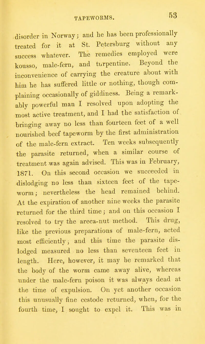 disorder in Norway; and he has been professionally treated for it at St. Petersburg without any success whatever. The remedies employed were kousso, male-fern, and turpentine. Beyond the inconvenience of carrying the creature about with him he has suffered little or nothing, though com- plaining occasionally of giddiness. Being a remark- ably powerful man I resolved upon adopting the most active treatment, and I had the satisfaction of bringing away no less than fourteen feet of a well nourished beef tapeworm by the first administration of the male-fern extract. Ten weeks subsequently the parasite returned, when a similar course of treatment was again advised. This was in February, 1871. On this second occasion we succeeded in dislodging no less than sixteen feet of the tape- worm; nevertheless the head remained behind. At the expiration of another nine weeks the parasite returned for the third time; and on this occasion I resolved to try the areca-nut method. This drug, like the previous preparations of male-fern, acted most efficiently; and this time the parasite dis- lodged measured no less than seventeen feet in length. Here, however, it may be remarked that the body of the worm came away alive, whereas under the male-fern poison it was always dead at the time of expulsion. On yet another occasion this unusually fine cestode returned, when, for the fourth time, I sought to expel it. This was in