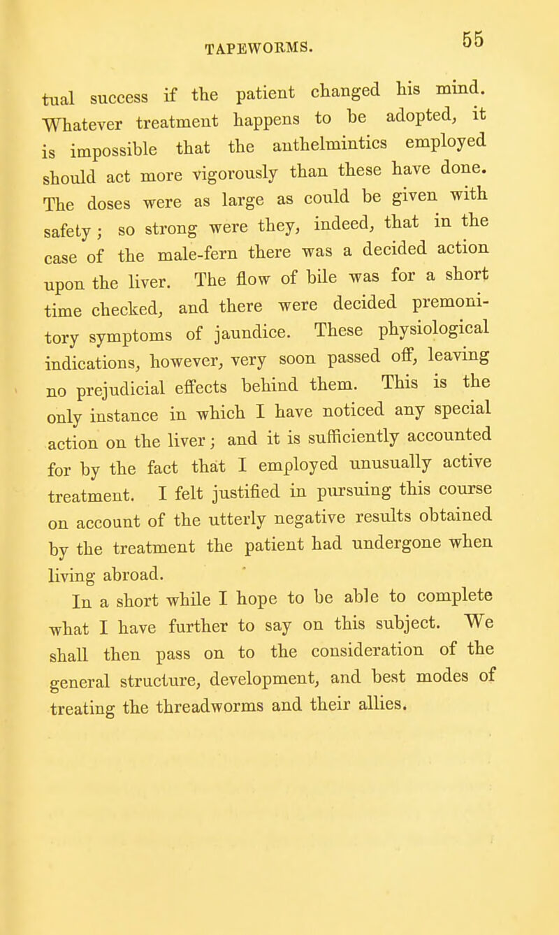 tual success if the patient changed his mind. Whatever treatment happens to be adopted, it is impossible that the anthelmintics employed should act more vigorously than these have done. The doses were as large as could be given with safety ; so strong were they, indeed, that in the case of the male-fern there was a decided action upon the liver. The flow of bile was for a short time checked, and there were decided premoni- tory symptoms of jaundice. These physiological indications, however, very soon passed off, leaving no prejudicial effects behind them. This is the only instance in which I have noticed any special action on the liver; and it is sufficiently accounted for by the fact that I employed unusually active treatment. I felt justified in pursuing this course on account of the utterly negative results obtained by the treatment the patient had undergone when living abroad. In a short while I hope to be able to complete what I have further to say on this subject. We shall then pass on to the consideration of the general structure, development, and best modes of treating the threadworms and their allies.