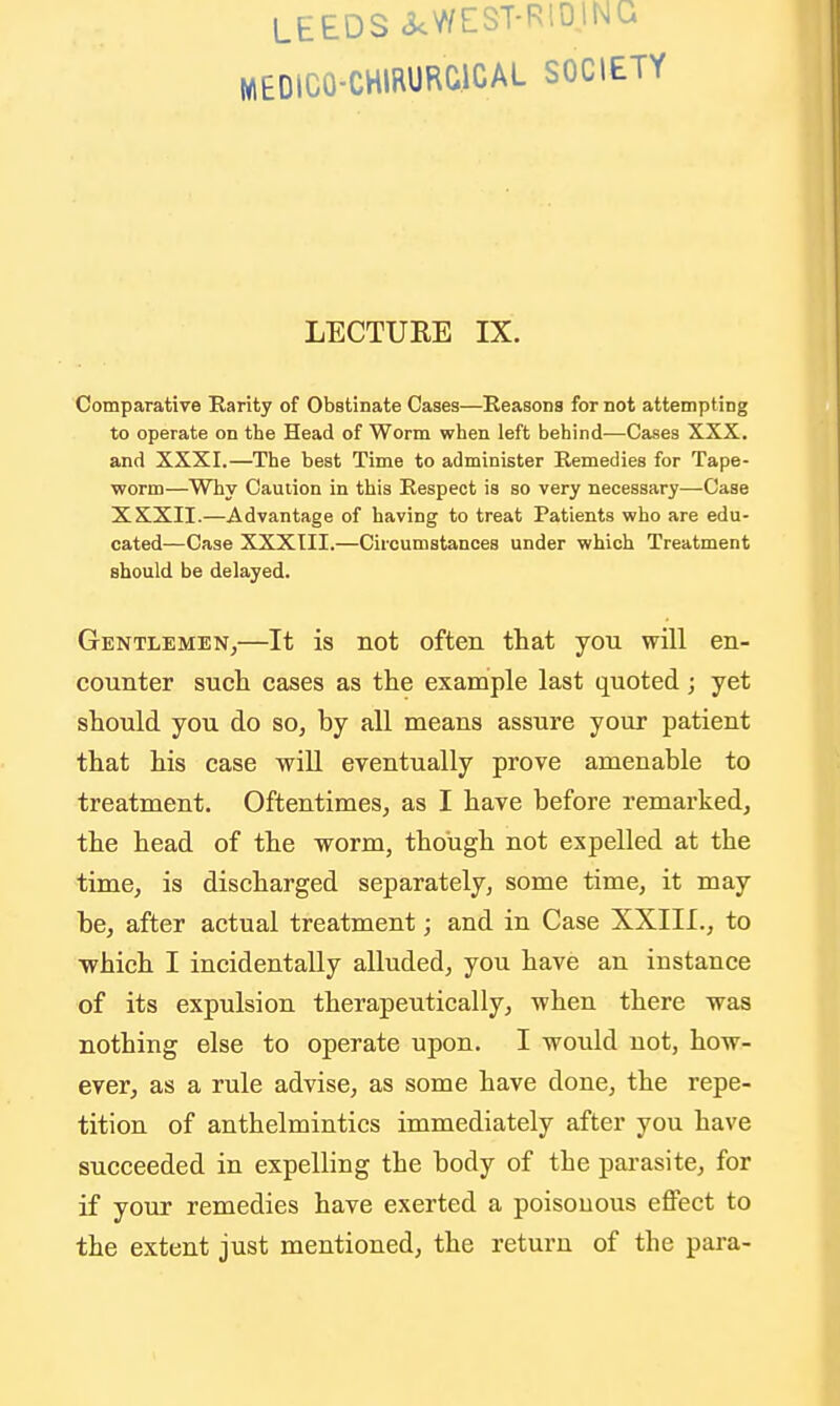 LEEDS icWEST-RlOlNG MEDICO-CHIRURCICAL SOCIETY LECTURE IX. Comparative Earity of Obstinate Cases—Eeasons for not attempting to operate on the Head of Worm when left behind—Cases XXX. and XXXI.—The best Time to administer Remedies for Tape- worm—Why Caution in this Respect is so very necessary—Case XXXII.—Advantage of having to treat Patients who are edu- cated—Case XXXIII.—Circumstances under which Treatment should be delayed. Gentlemen,—It is not often that you will en- counter such cases as the example last quoted; yet should you do so, by all means assure your patient that his case wiU eventually prove amenable to treatment. Oftentimes, as I have before remarked, the head of the worm, though not expelled at the time, is discharged separately, some time, it may be, after actual treatment; and in Case XXIII., to ■which I incidentally alluded, you have an instance of its expulsion therapeutically, when there was nothing else to operate upon. I would not, how- ever, as a rule advise, as some have done, the repe- tition of anthelmintics immediately after you have succeeded in expelling the body of the pai-asite, for if your remedies have exerted a poisonous effect to the extent just mentioned, the return of the para-