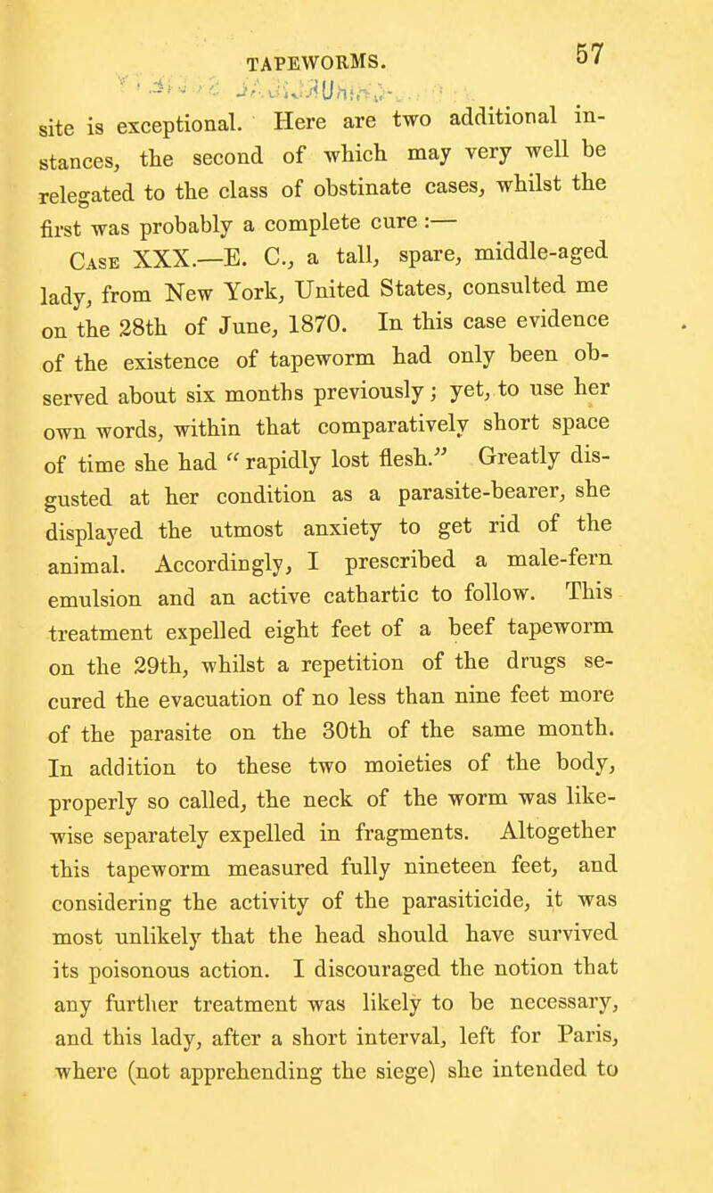 site is exceptional. Here are two additional in- stances, the second of which may very well be relegated to the class of obstinate cases, whilst the first was probably a complete cure :— Case XXX.—E. C, a tall, spare, middle-aged lady, from New York, United States, consulted me on the 28th of June, 1870. In this case evidence of the existence of tapeworm had only been ob- served about six months previously; yet, to use her own words, within that comparatively short space of time she had  rapidly lost flesh. Greatly dis- gusted at her condition as a parasite-bearer, she displayed the utmost anxiety to get rid of the animal. Accordingly, I prescribed a male-fern emulsion and an active cathartic to follow. This treatment expelled eight feet of a beef tapeworm on the 29th, whilst a repetition of the drugs se- cured the evacuation of no less than nine feet more of the parasite on the 30th of the same month. In addition to these two moieties of the body, properly so called, the neck of the worm was like- wise separately expelled in fragments. Altogether this tapeworm measured fully nineteen feet, and considering the activity of the parasiticide, it was most unlikely that the head should have survived its poisonous action. I discouraged the notion that any further treatment was likely to be necessary, and this lady, after a short interval, left for Paris, where (not apprehending the siege) she intended to