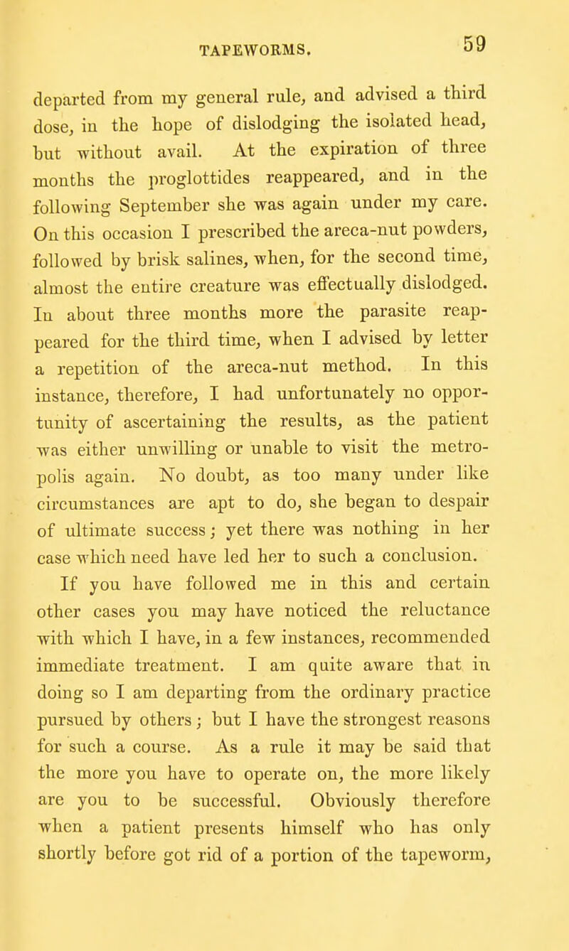 departed from my general rule, and advised a third dose, in the hope of dislodging the isolated head, but without avail. At the expiration of three months the proglottides reappeared, and in the following September she was again under my care. On this occasion I prescribed the areca-nut powders, followed by brisk salines, when, for the second time, almost the entire creature was effectually dislodged. In about three months more the parasite reap- peared for the third time, when I advised by letter a repetition of the areca-nut method. In this instance, therefore, I had unfortunately no oppor- tunity of ascertaining the results, as the patient was either unwilling or unable to visit the metro- polis again. No doubt, as too many under like circumstances are apt to do, she began to despair of ultimate success; yet there was nothing in her ease which need have led her to such a conclusion. If you have followed me in this and certain other cases you may have noticed the reluctance with which I have, in a few instances, recommended immediate treatment. I am quite aware that in doing so I am departing from the ordinary practice pursued by others ; but I have the strongest reasons for such a course. As a rule it may be said that the more you have to operate on, the more likely are you to be successful. Obviously therefore when a patient presents himself who has only shortly before got rid of a portion of the tapeworm,