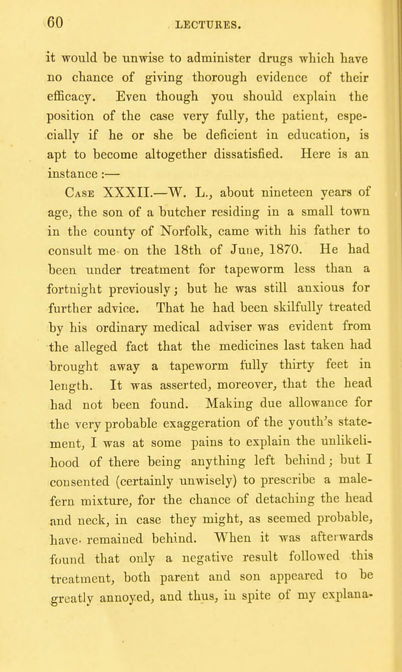 it would be unwise to administer drugs whicli have no chance of giving thorough evidence of their eflScacy. Even though you should explain the position of the case very fully, the patient, espe- cially if he or she be deficient in education, is apt to become altogether dissatisfied. Here is an instance:— Case XXXII.—W. L., about nineteen years of age, the son of a butcher residing in a small town in the county of Norfolk, came with his father to consult me on the 18th of June, 1870. He had been under treatment for tapeworm less than a fortnight previously; but he was still anxious for further advice. That he had been skilfully treated by his ordinary medical adviser was evident from the alleged fact that the medicines last taken had brought away a tapeworm fully thirty feet in length. It was asserted, moreover, that the head had not been found. Making due allowance for the very probable exaggeration of the youth's state- ment, I was at some pains to explain the unlikeli- hood of there being anything left behind; but I consented (certainly unwisely) to prescribe a male- fern mixture, for the chance of detaching the head and neck, in case they might, as seemed probable, have- remained behind. When it was afterwards found that only a negative result followed this treatment, both parent and son appeared to be greatly annoyed, and thus, in spite of my explana-
