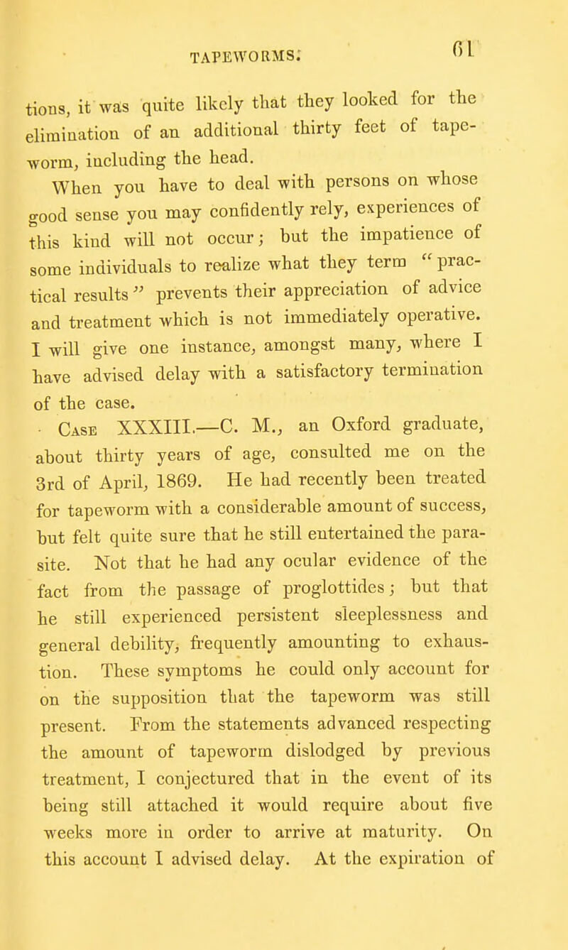 tioDS, it was quite likely that they looked for the elimination of an additional thirty feet of tape- worm, including the head. When you have to deal with persons on whose good sense you may confidently rely, experiences of this kind will not occur; but the impatience of some individuals to realize what they term prac- tical results prevents their appreciation of advice and treatment which is not immediately operative. I will give one instance, amongst many, where I have advised delay with a satisfactory termination of the case. • Case XXXIII.—C. M., an Oxford graduate, about thirty years of age, consulted me on the 3rd of April, 1869. He had recently been treated for tapeworm with a considerable amount of success, but felt quite sure that he still entertained the para- site. Not that he had any ocular evidence of the fact from the passage of proglottides; but that he still experienced persistent sleeplessness and general debility, frequently amounting to exhaus- tion. These symptoms he could only account for on the supposition that the tapeworm was still present. From the statements advanced respecting the amount of tapeworm dislodged by previous treatment, I conjectured that in the event of its being still attached it would require about five weeks more in order to arrive at maturity. On this account I advised delay. At the expiration of