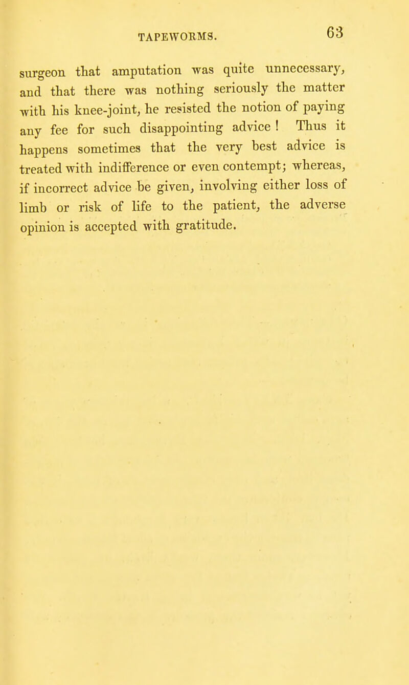 surgeon that amputation was quite unnecessary, and that there was nothing seriously the matter with his knee-joint, he resisted the notion of paying any fee for such disappointing advice ! Thus it happens sometimes that the very best advice is treated with indifference or even contempt; whereas, if incorrect advice be given, involving either loss of limb or risk of life to the patient, the adverse opinion is accepted with gratitude.