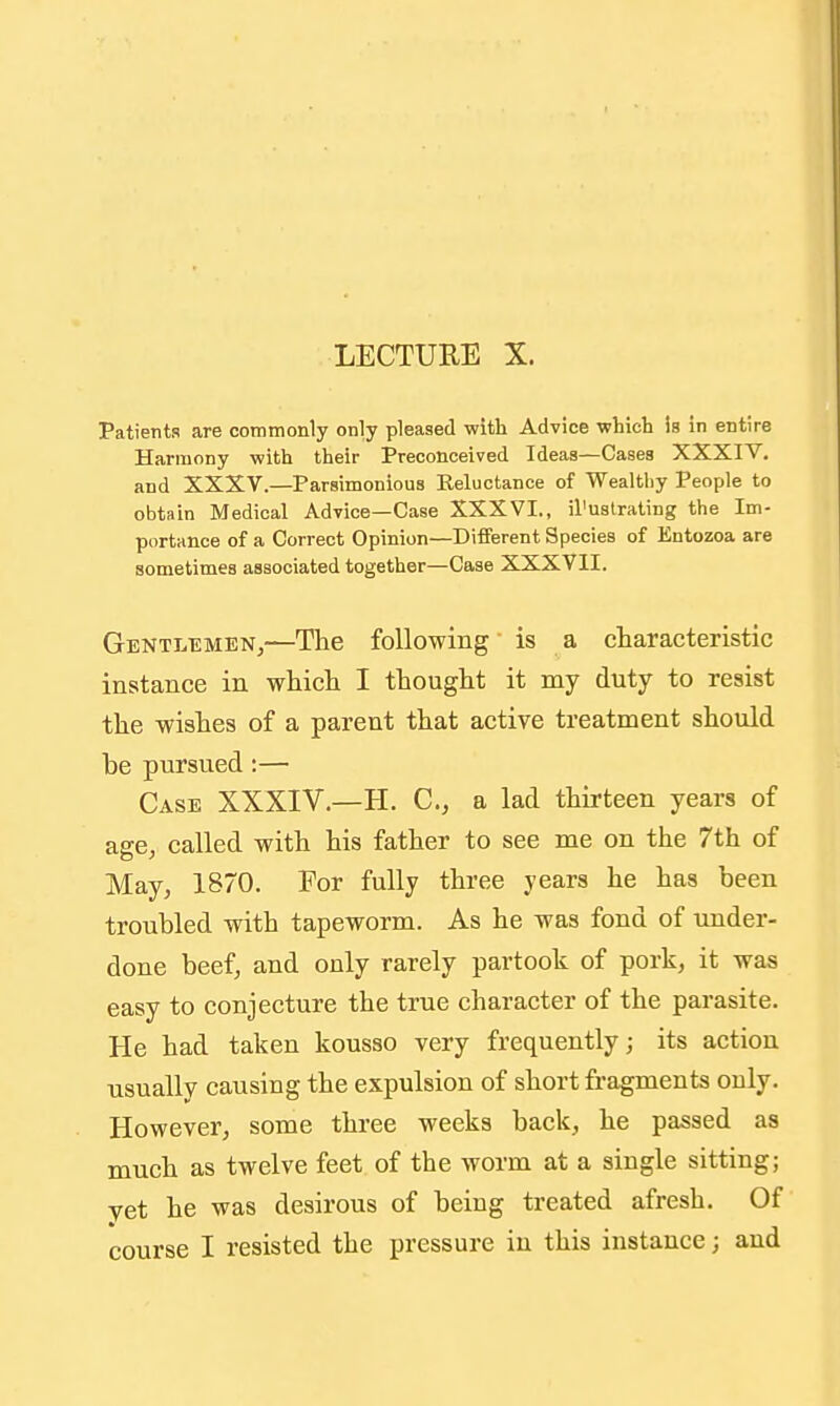 Patients are commonly only pleased with Advice which is in entire Harmony with their Preconceived Ideas—Cases XXXIV. and XXXV.—Parsimonious Reluctance of Wealthy People to obtain Medical Advice—Case XXXVI., il'uatrating the Im- portance of a Correct Opinion—Different Species of Entozoa are sometimes associated together—Case XXXVII. Gentlemen,—Tlie following is a ctaracteristic instance in whicli I tlaought it my duty to resist the wistes of a parent that active treatment should be pursued:— Case XXXIV.—H. C, a lad thirteen years of age, called with his father to see me on the 7th of May, 1870. For fully three years he has been troubled with tapeworm. As he was fond of under- done beef, and only rarely partook of pork, it was easy to conjecture the true character of the parasite. He had taken kousso very frequently; its action usually causing the expulsion of short fragments only. However, some three weeks back, he passed as much as twelve feet of the worm at a single sittingj vet he was desirous of being treated afresh. Of course I resisted the pressure iu this instance; and