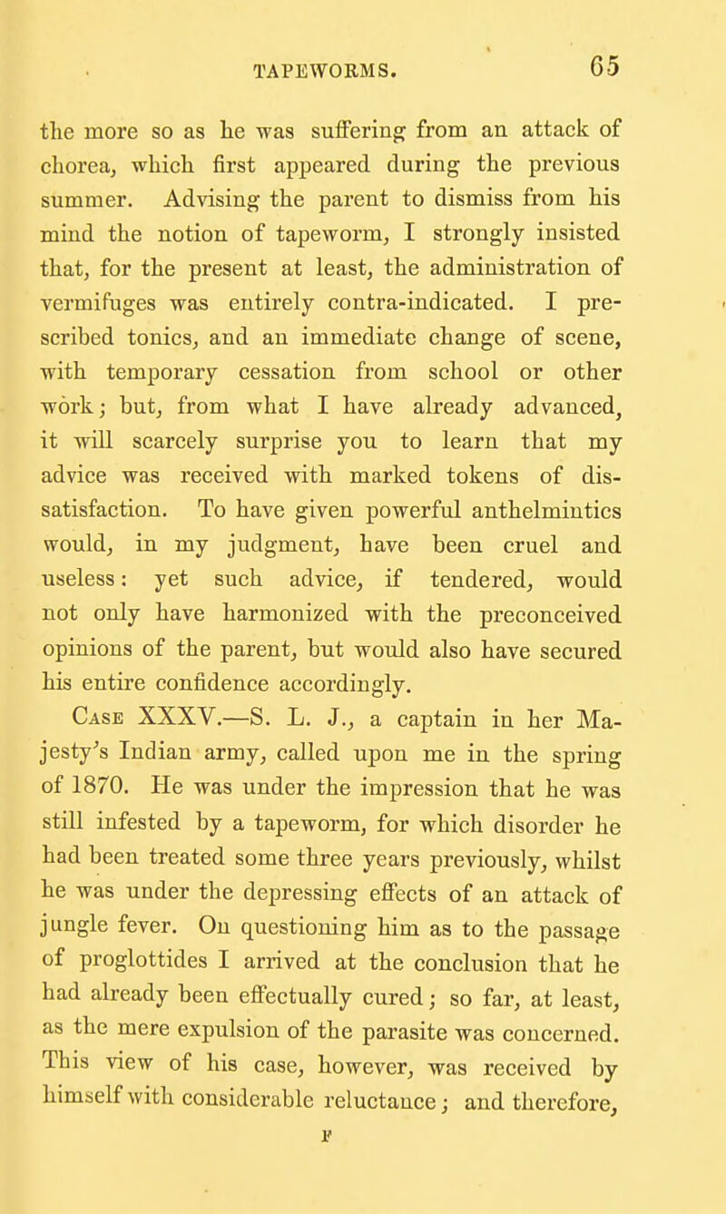 the more so as he was sulFering^ from an attack of chorea, which first appeared during the previous summer. Advising the parent to dismiss from his mind the notion of tapeworm, I strongly insisted that, for the present at least, the administration of vermifuges was entirely contra-indicated. I pre- scribed tonics, and an immediate change of scene, with temporary cessation from school or other work; but, from what I have already advanced, it will scarcely surprise you to learn that my advice was received with marked tokens of dis- satisfaction. To have given powerful anthelmintics would, in my judgment, have been cruel and useless: yet such advice, if tendered, would not only have harmonized with the preconceived opinions of the parent, but would also have secured his entire confidence accordingly. Case XXXV.—S. L. J., a captain in her Ma- jesty Indian army, called upon me in the spring of 1870. He was under the impression that he was still infested by a tapeworm, for which disorder he had been treated some three years previously, whilst he was under the depressing efiects of an attack of jungle fever. On questioning him as to the passage of proglottides I arrived at the conclusion that he had already been effectually cured; so far, at least, as the mere expulsion of the parasite was concerned. This view of his case, however, was received by himself with considerable reluctance; and therefore, r