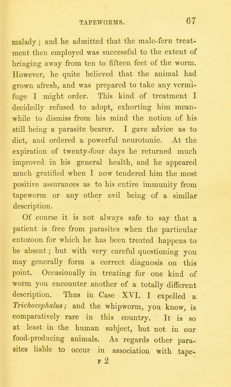 malady; and lie admitted that the male-fern treat- ment then employed was successful to the extent of bringing away from ten to fifteen feet of the worm. However, he quite believed that the animal had grown afresh, and was prepared to take any vermi- fuge I might order. This kind of treatment I decidedly refused to adopt, exhorting him mean- while to dismiss from his mind the notion of his still being a parasite bearer. I gave advice as to diet, and ordered a powerful neurotonic. At the expiration of twenty-four days he returned much improved in his general health, and he appeared much gratified when I now tendered him the most positive assurances as to his entire immunity from tapeworm or any other evil being of a similar description. Of course it is not always safe to say that a patient is free from parasites when the particular entozoon for which he has been treated happens to be absent; but with very careful questioning you may generally form a correct diagnosis on this point. Occasionally in treating for one kind of worm you encounter another of a totally difierent description. Thus in Case XVI. I expelled a Trichocephalus; and the whipworm, you know, is comparatively rare in this country. It is so at least in the human subject, but not in our food-producing animals. As regards other para- sites liable to occur in association with tape- F 2