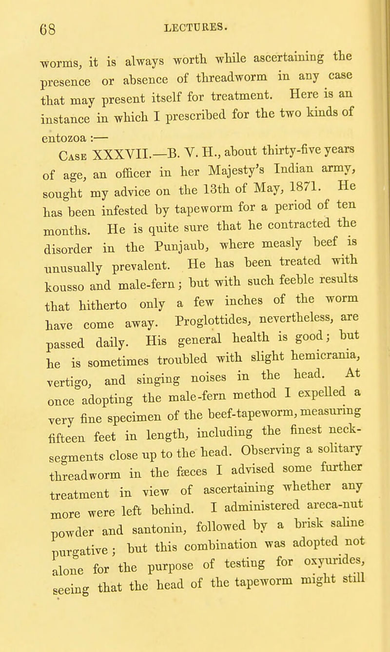 worms, it is always worth while ascertaining the presence or absence of threadworm in any case that may present itself for treatment. Here is an instance in which I prescribed for the two kinds of entozoa :— Case XXXVII.—B. V. H., about thirty-five years of age, an officer in her Majesty's Indian army, sought my advice on the 13th of May, 1871. He has been infested by tapeworm for a period of ten months. He is quite sure that he contracted the disorder in the Punjaub, where measly beef is nnusually prevalent. He has been treated with kousso and male-fern; but with such feeble results that hitherto only a few inches of the worm have come away. Proglottides, nevertheless, are passed daily. His general health is good; but he is sometimes troubled with slight hemicrama, vertigo, and singing noises in the head. At once adopting the male-fern method I expeUed a yery fine specimen of the beef-tapeworm, measurmg fifteen feet in length, including the finest neck- sec^ments close up to the head. Observing a solitary threadworm in the feeces I advised some further treatment in view of ascertaining whether any more were left behind. I administered areca-nut powder and santonin, followed by a brisk sahne purgative ; but this combination was adopted not alone for the purpose of testing for oxyurides seeing that the head of the tapeworm might stUl