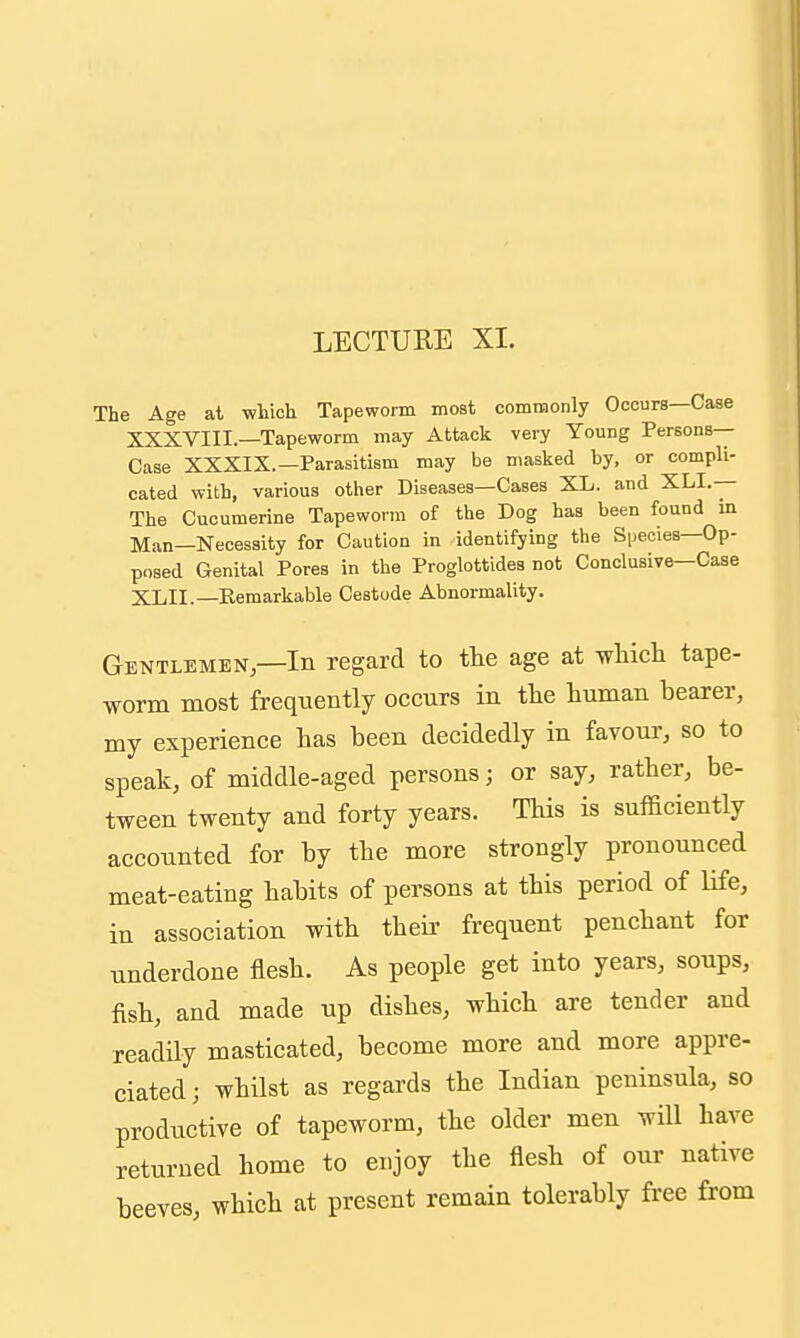 The Age at which Tapeworm most commonly Occurs—Case XXXVIII.—Tapeworm may Attack very Young Persons- Case XXXIX.—Parasitism may be masked by, or compli- cated with, various other Diseases—Cases XL. and XLI.— The Cucumerine Tapeworm of the Dog has been found m Man—Necessity for Caution in identifying the Species—Op- posed Genital Pores in the Proglottides not Conclusive—Case XLII.—Remarkable Cestode Abnormality. Gentlemen—In regard to the age at wliicli tape- worm most frequently occurs in the human bearer, my experience has been decidedly in favour, so to speak, of middle-aged persons; or say, rather, be- tween twenty and forty years. This is sufficiently accounted for by the more strongly pronounced meat-eating habits of persons at this period of life, in association with their frequent penchant for underdone flesh. As people get into years, soups, fish, and made up dishes, which are tender and readily masticated, become more and more appre- ciated ; whilst as regards the Indian peninsula, so productive of tapeworm, the older men will have returned home to enjoy the flesh of our native beeves, which at present remain tolerably free from
