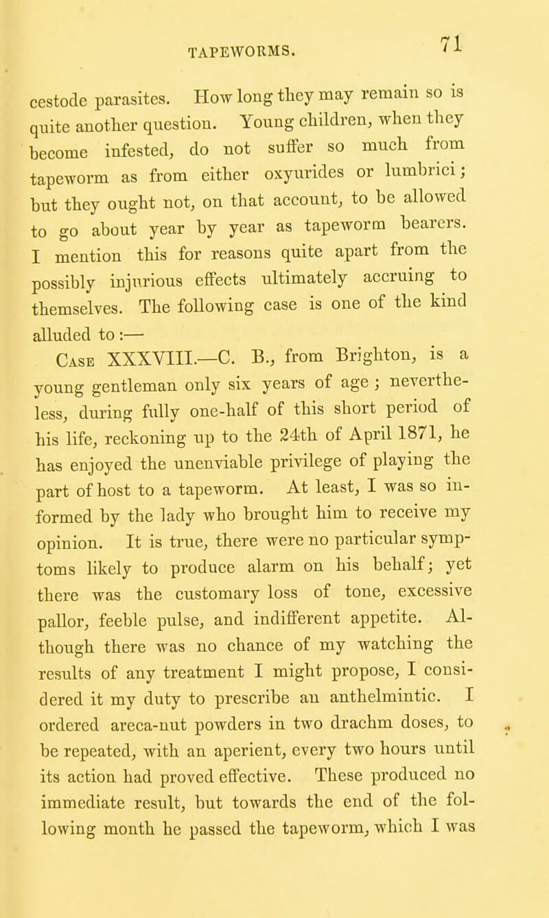 cestode parasites. How long thej may remain so is quite another question. Young children, when they become infested, do not suffer so much from tapeworm as from either oxyurides or lumbrici; hut they ought not, on that account, to be allowed to go about year by year as tapeworm bearers. I mention this for reasons quite apart from the possibly injurious effects ultimately accruing to themselves. The following case is one of the kind alluded to:— Case XXXVIII.—C. B., from Brighton, is a young gentleman only six years of age ; neverthe- less, during fully one-half of this short period of his life, reckoning up to the 24th of April 1871, he has enjoyed the unenviable privilege of playing the part of host to a tapeworm. At least, I was so in- formed by the lady who brought him to receive my opinion. It is true, there were no particular symp- toms likely to produce alarm on his behalf; yet there was the customary loss of tone, excessive pallor, feeble pulse, and indifferent appetite. Al- though there was no chance of my watching the results of any treatment I might propose, I consi- dered it my duty to prescribe an anthelmintic. I ordered areca-uut powders in two drachm doses, to be repeated, with an aperient, every two hours until its action had proved effective. These produced no immediate result, but towards the end of the fol- lowing month he passed the tapeworm, which I was