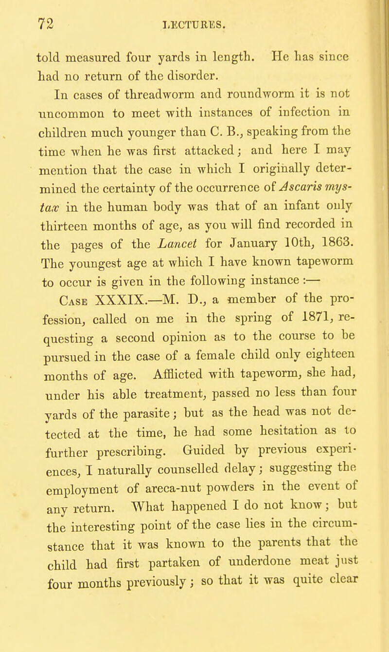 told measured four yards in length. He has since had no return of the disorder. In cases of threadworm and roundworm it is not uncommon to meet with instances of infection in children much younger than C. B., speaking from the time when he was first attacked; and here I may mention that the case in which I origiiially deter- mined the certainty of the occurrence of J scans mys- tax in the human body was that of an infant only thirteen months of age, as you will find recorded in the pages of the Lancet for January 10th, 1863. The youngest age at which I have known tapeworm to occur is given in the following instance:— Case XXXIX.—M. D., a member of the pro- fession, called on me in the spring of 1871, re- questing a second opinion as to the course to be pursued in the case of a female child only eighteen months of age. Afflicted with tapeworm, she had, under his able treatment, passed no less than four yards of the parasite; but as the head was not de- tected at the time, he had some hesitation as to further prescribing. Guided by previous experi- ences, I naturally counselled delay; suggesting the employment of areca-nut powders in the event of any return. What happened I do not know; but the interesting point of the case lies in the circum- stance that it was known to the parents that the child had first partaken of underdone meat just four months previously; so that it was quite clear