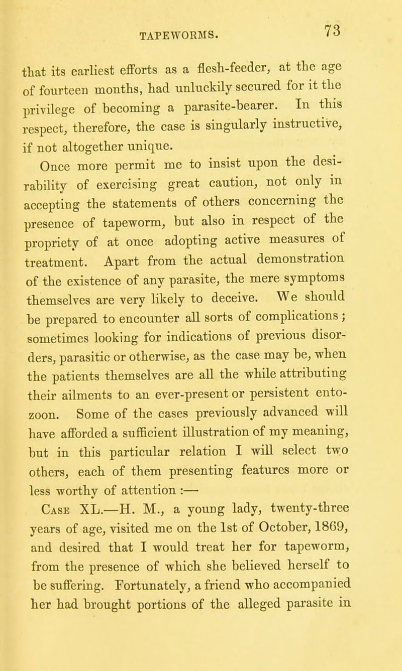 ttat its earliest efforts as a flesh-feeder, at the age of fourteen months, had unluckily secured for it the privilege of becoming a parasite-bearer. In this respect, therefore, the case is singularly instructive, if not altogether unique. Once more permit me to insist upon the desi- rability of exercising great caution, not only in accepting the statements of others concerning the presence of tapeworm, but also in respect of the propriety of at once adopting active measures of treatment. Apart from the actual demonstration of the existence of any parasite, the mere symptoms themselves are very likely to deceive. We should be prepared to encounter all sorts of complications; sometimes looking for indications of previous disor- ders, parasitic or otherwise, as the case may be, when the patients themselves are all the while attributing their ailments to an ever-present or persistent ento- zoon. Some of the cases previously advanced will have afforded a sufficient illustration of my meaning, but in this particular relation I will select two others, each of them presenting features more or less worthy of attention :— Case XL.—H. M., a young lady, twenty-three years of age, visited me on the 1st of October, 1869, and desired that I would treat her for tapeworm, from the presence of which she believed herself to be suffering. Fortunately, a friend who accompanied her had brought portions of the alleged parasite in