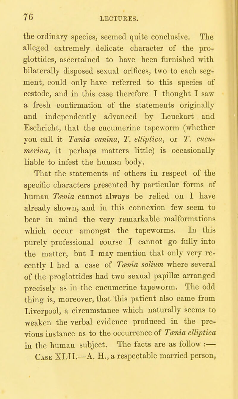 the ordinary species^ seemed quite conclusive. The alleged extremely delicate character of the pro- glottides, ascertained to have been furnished with bilaterally disposed sexual orifices, two to each seg- ment, could only have referred to this species of cestode, and in this case therefore I thought I saw a fresh confirmation of the statements originally and independently advanced by Leuckart and Eschricht, that the cucumerine tapeworm (whether you call it Tcenia canina, T. elliptica, or T. cucu- merina, it perhaps matters little) is occasionally liable to infest the human body. That the statements of others in respect of the specific characters presented by particular forms of human Tcenia cannot always be relied on I have already shown, and in this connexion few seem to bear in mind the very remarkable malformations which occur amongst the tapeworms. In this purely professional course I cannot go fully into the matter, but I may mention that only very re- cently I had a case of Tcenia solium where several of the proglottides had two sexual papiUse arranged precisely as in the cucumerine tapeworm. The odd thing is, moreover, that this patient also came from Liverpool, a circumstance which naturally seems to weaken the verbal evidence produced in the pre- vious iD stance as to the occurrence of Tosnia elliptica in the human subject. The facts are as follow :— Case XLII.—A. H., a respectable mai-ried person,
