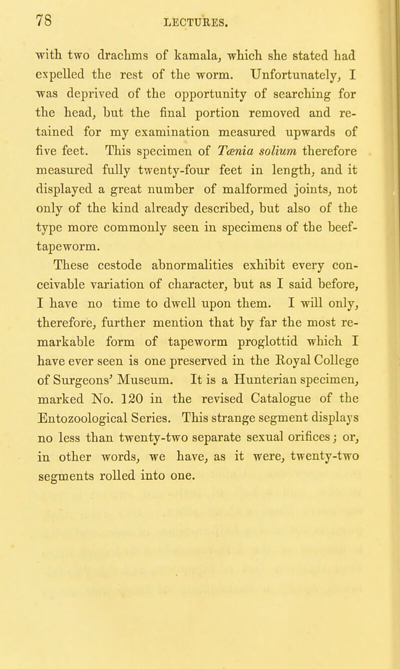 with two drachms of kamala, which she stated had expelled the rest of the worm. Unfortunately, I was deprived of the opportunity of searching for the head, but the final portion removed and re- tained for my examination measured upwards of five feet. This specimen of Tania solium therefore measured fully twenty-four feet in length, and it displayed a great number of malformed joints, not only of the kind already described, but also of the type more commonly seen in specimens of the beef- tapeworm. These cestode abnormalities exhibit every con- ceivable variation of character, but as I said before, I have no time to dwell upon them. I will only, therefore, further mention that by far the most re- markable form of tapeworm proglottid which I have ever seen is one preserved in the Royal College of Surgeons' Museum. It is a Hunterian specimen, marked No. 120 in the revised Catalogue of the Entozoological Series. This strange segment displays no less than twenty-two separate sexual orifices; or, in other words, we have, as it were, twenty-two segments rolled into one.