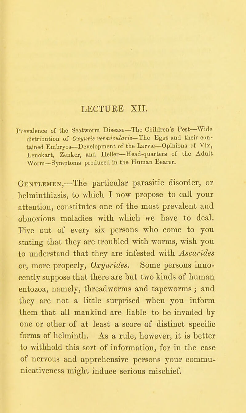 LECTURE XII. Prevalence of the Seatworm Disease—The Cliildren's Pest—Wide distribution of Oxyuris vermicularis—The Eggs and their con- tained Embryos—Development of the Larvas—Opinions of Vix, Leuckart, Zenker, and Heller—Head-quarters of the Adult Worm—Symptoms produced in the Human Bearer. Gentlemen,—The particular parasitic disorder, or helminthiasis, to which I now propose to call your attention, constitutes one of the most prevalent and obnoxious maladies with which we have to deal. Five out of every six persons who come to you stating that they are troubled with worms, wish you to understand that they are infested with Ascarides or, more properly, Oxyurides. Some persons inno- cently suppose that there are but two kinds of human entozoa, namely, threadworms and tapeworms; and they are not a little surprised when you inform them that all mankind are liable to be invaded by one or other of at least a score of distinct specific forms of helminth. As a rule, however, it is better to withhold this sort of information, for in the case of nervous and apprehensive persons your commu- nicativeness might induce serious mischief.