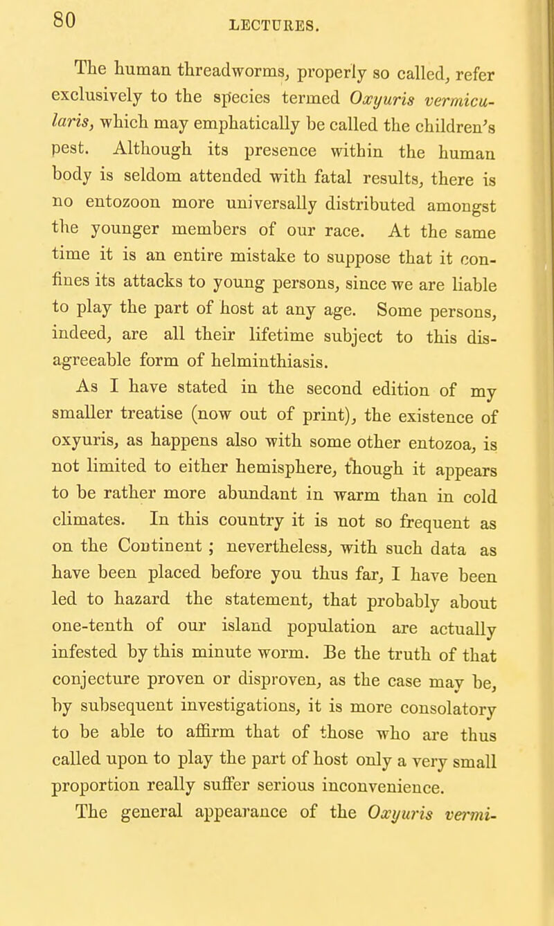 The human threadworms, properly so called, refer exclusively to the species termed Oxyuris vermicu- laris, which may emphatically be called the children's pest. Although its presence within the human body is seldom attended with fatal results, there is no entozoon more universally distributed amongst the younger members of our race. At the same time it is an entire mistake to suppose that it con- fines its attacks to young persons, since we are liable to play the part of host at any age. Some persons, indeed, are all their lifetime subject to this dis- agreeable form of helminthiasis. As I have stated in the second edition of my smaller treatise (now out of print), the existence of oxyuris, as happens also with some other entozoa, is not limited to either hemisphere, though it appears to be rather more abundant in warm than in cold climates. In this country it is not so frequent as on the Continent ; nevertheless, with such data as have been placed before you thus far, I have been led to hazard the statement, that probably about one-tenth of our island population are actually infested by this minute worm. Be the truth of that conjecture proven or disproven, as the case mav be, by subsequent investigations, it is more consolatory to be able to affirm that of those who are thus called upon to play the part of host only a very small proportion really suffer serious inconvenience. The general appearance of the Owyuris vermi-