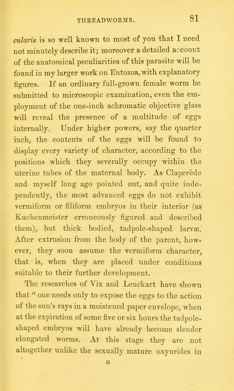 cularis is so well known to most of you that I need not minutely describe it; moreover a detailed account of the anatomical peculiarities of this parasite will be found in my larger work on Entozoa^with explanatory figures. If an ordinary full-grown female worm be submitted to microscopic examination, even the em- ployment of the one-inch achromatic objective glass will reveal the presence of a multitude of eggs internally. Under higher powers, say the quarter inch, the contents of the eggs will be found to display every variety of character, according to the positions which they severally occupy within the uterine tubes of the maternal body. As Claperede and myself long ago pointed out, and quite inde- pendently, the most advanced eggs do not exhibit vermiform or filiform embryos in their interior (as Kuchenmeister erroneously figured and described them), but thick bodied, tadpole-shaped larvae. After extrusion from the body of the parent, how- ever, they soon assume the vermiform character, that is, when they are placed under conditions suitable to their further development. The researches of Vix and Leuckart have shown that  one needs only to expose the eggs to the action of the sun's rays in a moistened paper envelope, when at the expiration of some five or six hours the tadpole- shaped embryos will have already become slender elongated worms. At this stage they are not altogether unlike the sexually mature oxyurides in G