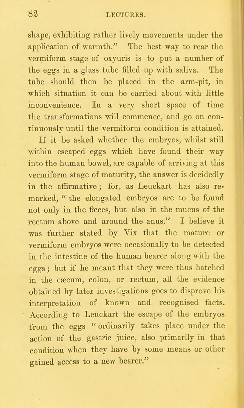 shape, extibiting rather lively movements under the application of warmth/' The best way to rear the vermiform stage of oxyuris is to put a number of the eggs in a glass tube filled up with saliva. The tube should then be placed in the arm-pit, in which situation it can be carried about with little inconvenience. In a very short space of time the transformations will commence, and go on con- tinuously until the vermiform condition is attained. If it be asked whether the embryos, whilst still within escaped eggs which have found their way into the human bowel, are capable of arriving at this vermiform stage of maturity, the answer is decidedly in the affirmative; for, as Leuckart has also re- marked,  the elongated embryos are to be found not only in the faeces, but also in the mucus of the rectum above and around the anus. I believe it was further stated by Vix that the mature or vermiform embryos were occasionally to be detected in the intestine of the human bearer along with the eggs; but if he meant that they were thus hatched in the csecum, colon, or rectum, all the evidence obtained by later investigations goes to disprove his interpretation of known and recognised facts. According to Leuckart the escape of the embryos from the eggs  ordinarily takes place under the action of the gastric juice, also primarily in that condition when they have by some means or other gained access to a new bearer.